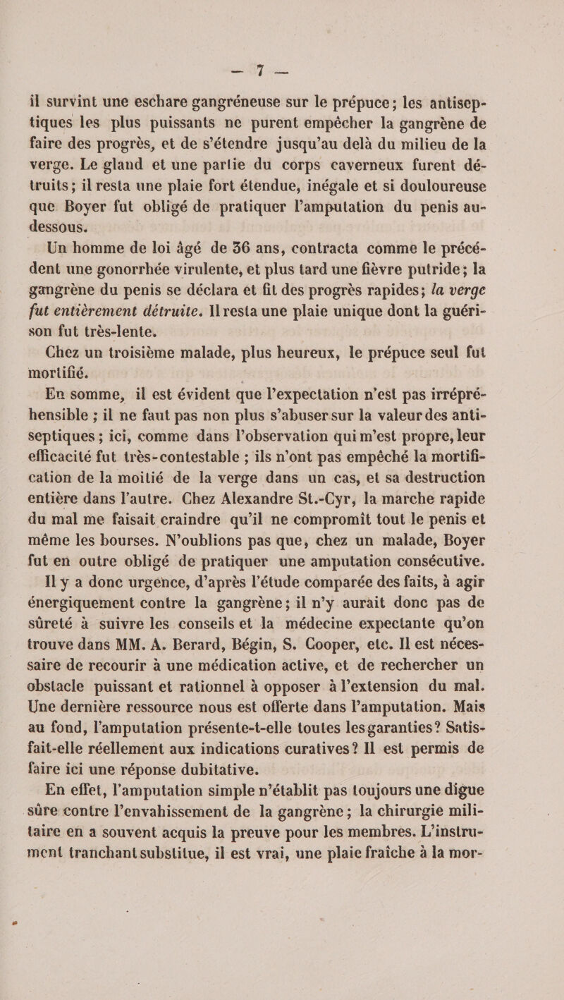 il survint une eschare gangréneuse sur le prépuce ; les antisep¬ tiques les plus puissants ne purent empêcher la gangrène de faire des progrès, et de s’étendre jusqu’au delà du milieu de la verge. Le gland et une partie du corps caverneux furent dé¬ truits ; il resta une plaie fort étendue, inégale et si douloureuse que Boyer fut obligé de pratiquer l’amputation du pénis au- dessous. Un homme de loi âgé de 36 ans, contracta comme le précé¬ dent une gonorrhée virulente, et plus tard une fièvre putride ; la gangrène du pénis se déclara et fit des progrès rapides; la verge fut entièrement détruite. 11 resta une plaie unique dont la guéri¬ son fut très-lente. Chez un troisième malade, plus heureux, le prépuce seul fui mortifié. En somme, il est évident que l’expectation n’est pas irrépré¬ hensible ; il ne faut pas non plus s’abuser sur la valeur des anti¬ septiques; ici, comme dans l’observation qui m’est propre, leur efficacité fut très-contestable ; ils n’ont pas empêché la mortifi¬ cation de la moitié de la verge dans un cas, et sa destruction entière dans l’autre. Chez Alexandre St.-Cyr, la marche rapide du mal me faisait craindre qu’il ne compromît tout le pénis et même les bourses. N’oublions pas que, chez un malade, Boyer fut en outre obligé de pratiquer une amputation consécutive. Il y a donc urgence, d’après l’étude comparée des faits, à agir énergiquement contre la gangrène ; il n’y aurait donc pas de sûreté à suivre les conseils et la médecine expectante qu’on trouve dans MM. A. Berard, Bégin, S. Cooper, etc. Il est néces¬ saire de recourir à une médication active, et de rechercher un obstacle puissant et rationnel à opposer à l’extension du mal. Une dernière ressource nous est offerte dans l’amputation. Mais au fond, l’amputation présente-t-elle toutes les garanties ? Satis¬ fait-elle réellement aux indications curatives? Il est permis de faire ici une réponse dubitative. En effet, l’amputation simple n’établit pas toujours une digue sûre contre l’envahissement de la gangrène; la chirurgie mili¬ taire en a souvent acquis la preuve pour les membres. L’instru¬ ment tranchant substitue, il est vrai, une plaie fraîche à la mor-