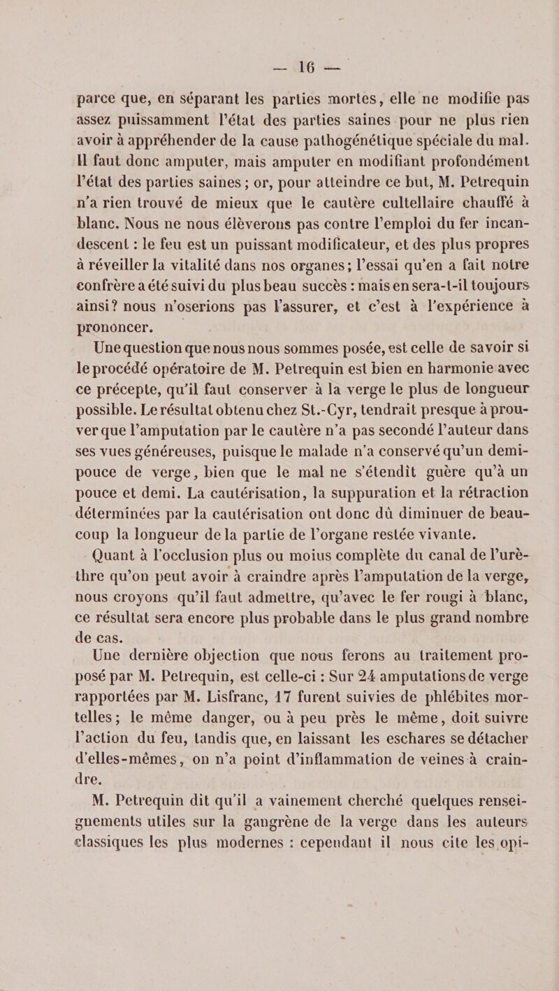 parce que, en séparant les parties mortes, elle ne modifie pas assez puissamment l’état des parties saines pour ne plus rien avoir à appréhender de la cause pathogénélique spéciale du mal. Il faut donc amputer, mais amputer en modifiant profondément l’état des parties saines ; or, pour atteindre ce but, M. Petrequin n’a rien trouvé de mieux que le cautère cultellaire chauifé à blanc. Nous ne nous élèverons pas contre l’emploi du fer incan¬ descent : le feu est un puissant modificateur, et des plus propres à réveiller la vitalité dans nos organes; l’essai qu’en a fait notre confrère a été suivi du plus beau succès : mais en sera-t-il toujours ainsi? nous n’oserions pas l’assurer, et c’est à l’expérience à prononcer. Une question que nous nous sommes posée, est celle de savoir si le procédé opératoire de M. Petrequin est bien en harmonie avec ce précepte, qu’il faut conserver à la verge le plus de longueur possible. Le résultat obtenu chez St.-Cyr, tendrait presque à prou¬ ver que l’amputation par le cautère n’a pas secondé l’auteur dans ses vues généreuses, puisque le malade n’a conservé qu’un demi- pouce de verge, bien que le mal ne s’étendit guère qu’à un pouce et demi. La cautérisation, la suppuration et la rétraction déterminées par la cautérisation ont donc dû diminuer de beau¬ coup la longueur delà partie de l’organe restée vivante. Quant à l’occlusion plus ou moius complète du canal de l’urè¬ thre qu’on peut avoir à craindre après l’amputation de la verge, nous croyons qu’il faut admettre, qu’avec le fer rougi à blanc, ce résultat sera encore plus probable dans le plus grand nombre de cas. Une dernière objection que nous ferons au traitement pro¬ posé par M. Petrequin, est celle-ci : Sur 24 amputations de verge rapportées par M. Lisfranc, 17 furent suivies de phlébites mor¬ telles ; le même danger, ou à peu près le même, doit suivre l’action du feu, tandis que, en laissant les eschares se détacher d’elles - mêmes, on n’a point d’inflammation de veines à crain¬ dre. M. Petrequin dit qu’il a vainement cherché quelques rensei¬ gnements utiles sur la gangrène de la verge dans les auteurs classiques les plus modernes : cependant il nous cite les opi-