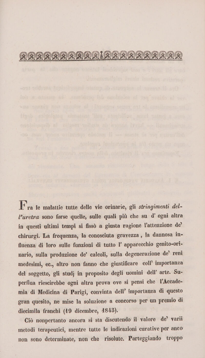 Fra le malattie tutte delle vie orinarie, gli stringimenti del- Vuretra sono forse quelle, sulle quali più che su d’ ogni altra in questi ultimi tempi si fissò a giusta ragione Fattenzione de’ chirurgi. La frequenza, la conosciuta gravezza , la dannosa in¬ fluenza di loro sulle funzioni di tutto F apparecchio genito-ori- nario, sulla produzione de’ calcoli, sulla degenerazione de’ reni medesimi, ec., altro non fanno che giustificare coll’ importanza del soggetto, gli studj in proposito degli uomini dell’ arte. Su¬ perflua riescirebbe ogni altra prova ove si pensi che l’Accade¬ mia di Medicina di Parigi, convinta dell’ importanza di questo gran quesito, ne mise la soluzione a concorso per un premio di diecimila franchi (19 dicembre, 1843). Ciò nonpertanto ancora si sta discutendo il valore de’ varii metodi terapeutici, mentre tutte le indicazioni curative per anco non sono determinate, non che risolute. Parteggiando troppo