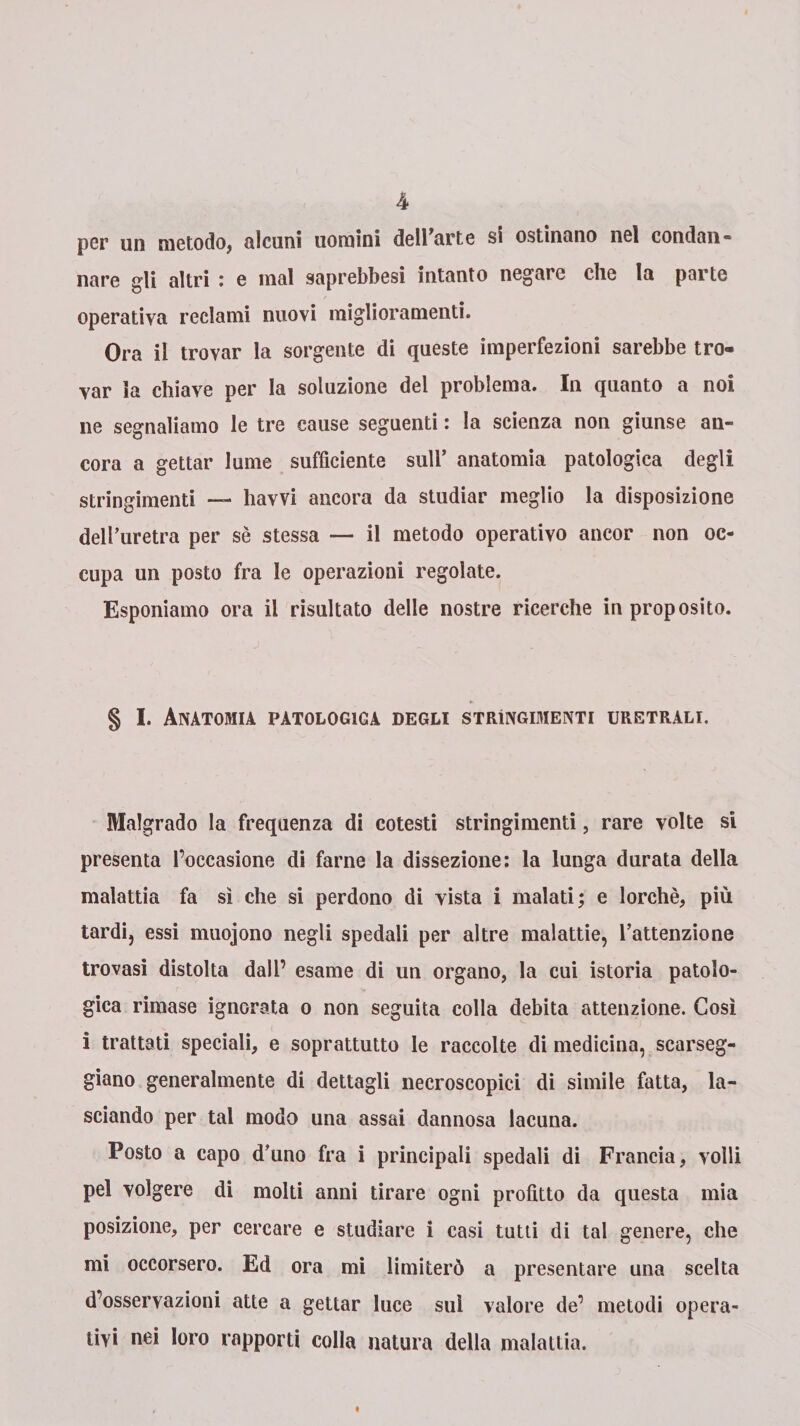 per un metodo, alcuni uomini dell’arte si ostinano nel condan¬ nare gli altri : e mal saprebbesi intanto negare che la parte operativa reclami nuovi miglioramenti. Ora il trovar la sorgente di queste imperfezioni sarebbe tro¬ var la chiave per la soluzione del problema. In quanto a noi ne segnaliamo le tre cause seguenti : la scienza non giunse an¬ cora a gettar lume sufficiente sull’ anatomia patologica degli stringimenti — havvi ancora da studiar meglio la disposizione dell’uretra per sè stessa — il metodo operativo ancor non oc¬ cupa un posto fra le operazioni regolate. Esponiamo ora il risultato delle nostre ricerche in proposito. § I. Anatomia patologica degli strìngimene uretrali. Malgrado la frequenza di cotesti stringimenti, rare volte si presenta l’occasione di farne la dissezione: la lunga durata della malattia fa sì che si perdono di vista i malati; e lorchè, più tardi, essi muojono negli spedali per altre malattie, l’attenzione trovasi distolta dall’ esame di un organo, la cui istoria patolo¬ gica rimase ignorata o non seguita colla debita attenzione. Così i trattati speciali, e soprattutto le raccolte di medicina, scarseg¬ giano generalmente di dettagli necroscopici di simile fatta, la¬ sciando per tal modo una assai dannosa lacuna. Posto a capo d’uno fra i principali spedali di Francia, volli pel volgere di molti anni tirare ogni profitto da questa mia posizione, per cercare e studiare i casi tutti di tal genere, che mi occorsero. Ed ora mi limiterò a presentare una scelta d’osservazioni atte a gettar luce sul valore de’ metodi opera¬ tivi nei loro rapporti colla natura della malattia.