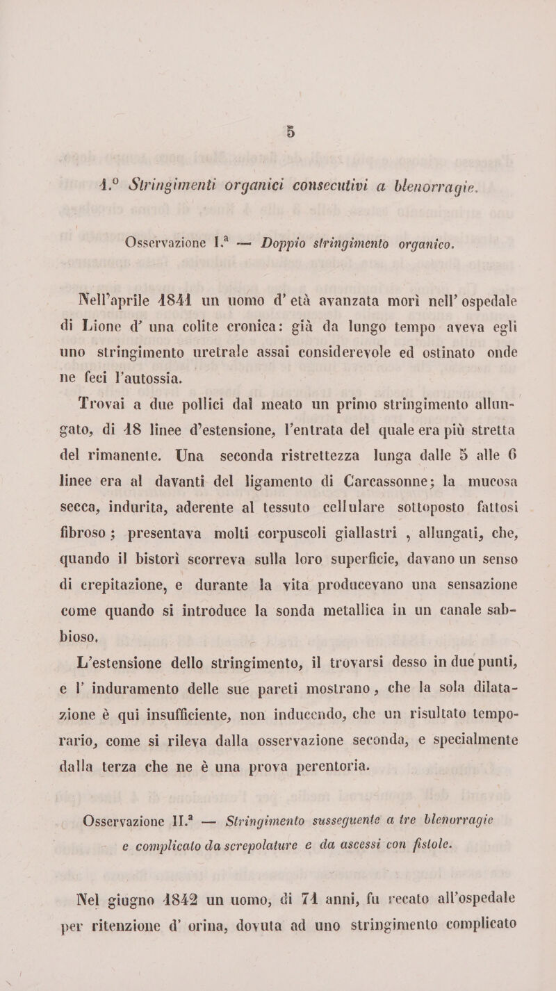 l.° Stringimenti organici consecutivi a blenorragie. Osservazione I.a — Doppio stringimento organico. Nell’aprile 1841 un uomo cT età avanzata morì nell’ ospedale di Lione dJ una colite cronica: già da lungo tempo aveva egli uno stringimento uretrale assai considerevole ed ostinato onde ne feci Fautossia. Trovai a due pollici dal meato un primo stringimento allun¬ gato, di 18 linee d’estensione, l’entrata del quale era più stretta del rimanente. Una seconda ristrettezza lunga dalle 5 alle 6 linee era al davanti del ligamento di Carcassonne; la mucosa secca, indurita, aderente al tessuto cellulare sottoposto fattosi fibroso ; presentava molti corpuscoli giallastri , allungati, che, quando il bistorì scorreva sulla loro superfìcie, davano un senso di crepitazione, e durante la vita producevano una sensazione come quando si introduce la sonda metallica in un canale sab¬ bioso. L’estensione dello stringimento, il trovarsi desso in due punti, e F induramento delle sue pareti mostrano, che la sola dilata¬ zione è qui insufficiente, non induccndo, che un risultato tempo- rario, come si rileva dalla osservazione seconda, e specialmente dalla terza che ne è una prova perentoria. Osservazione ll.a — Stringimento susseguente a tre blenorragie e complicalo da screpolature e da ascessi con fìstole. Nel giugno 4842 un uomo, di 74 anni, fu recato all’ospedale per ritenzione d’ orina, dovuta ad uno stringimento complicato