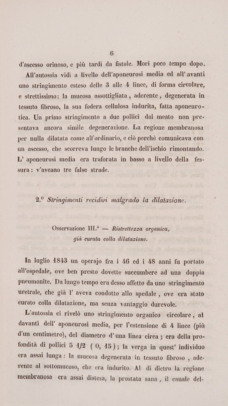 d’ascesso orinoso, e più tardi da fistole. Morì poco tempo dopo. AU’autossia vidi a livello deU’aponeiirosi media ed all’avanti uno stringimento esteso delle 3 alle 4 linee, di forma circolare, e strettissimo : la mucosa assottigliata, aderente, degenerata in tessuto fibroso, la sua fodera cellulosa indurita, fatta aponeuro- tica. Un primo stringimento a due pollici dal meato non pre¬ sentava ancora simile degenerazione. La regione membranosa per nulla dilatata come all’ordinario, e ciò perchè comunicava con un ascesso, che scorreva lungo le branche dell’ischio rimontando. L’ aponeurosi media era traforata in basso a livello della fes¬ sura : v’aveano tre false strade. 2.° Stringimenti recidivi malgrado la dilatazione. Osservazione III.a — Ristrettezza organicaj già curata colla dilatazione. In luglio 1843 un operajo fra i 46 ed i 48 anni fu portato all’ospedale, ove ben presto dovette succumbere ad una doppia pneumonite. Da lungo tempo era desso affetto da uno stringimento uretrale, che già 1’ aveva condotto allo spedale , ove era stato curato colla dilatazione, ma senza vantaggio durevole. L autossia ci rivelò uno stringimento organico circolare , al davanti dell’ aponeurosi media, per l’estensione di 4 linee (più d un centimetro), del diametro d’una linea circa , era della pro¬ fondità di pollici 5 1/2 ( 0, 15 ) ; la verga in quest’ individuo eia assai lunga : la mucosa degenerata in tessuto fibroso , ade- i ente al sottomucoso, che era indurito. Al di dietro la regione membranosa era assai distesa, la prostata sana, i! canale del-