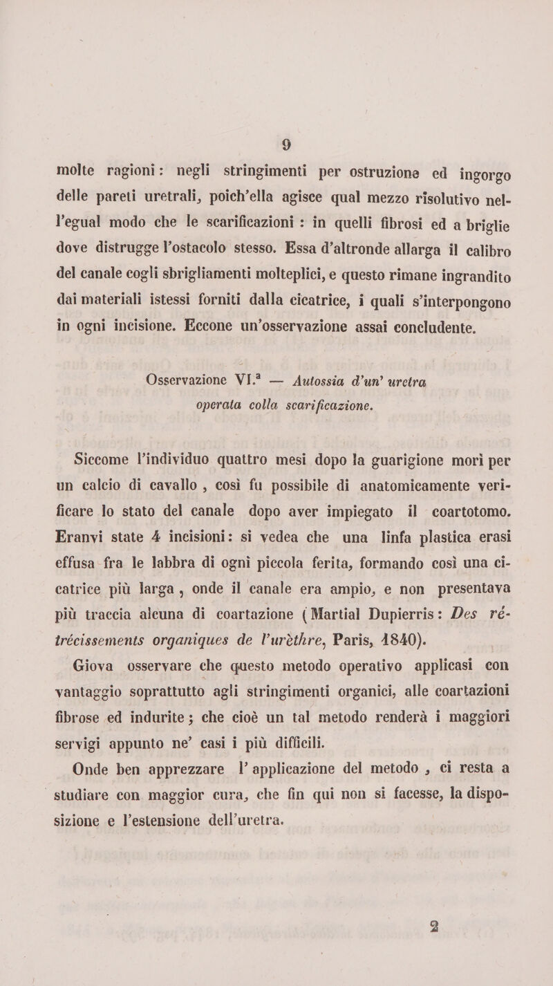 molte ragioni: negli stringimenti per ostruzione ed ingorgo delle pareti uretrali,, poich'ella agisce qual mezzo risolutivo nel- l’egual modo che le scarificazioni : in quelli fibrosi ed a briglie dove distrugge Tostacelo stesso. Essa d’altronde allarga il calibro del canale cogli sbrigliamenti molteplici, e questo rimane ingrandito dai materiali istessi forniti dalla cicatrice, i quali s’interpongono in ogni incisione. Eccone un’osservazione assai concludente. Osservazione VI.a — Autossia d’uny uretra operala colla scarificazione. Siccome l’individuo quattro mesi dopo la guarigione morì per un calcio di cavallo , così fu possibile di anatomicamente veri¬ ficare lo stato del canale dopo aver impiegato il coartotomo. Eranvi state 4 incisioni: si vedea che una linfa plastica erasi effusa fra le labbra di ogni piccola ferita, formando così una ci¬ catrice più larga , onde il canale era ampio, e non presentava più traccia alcuna di coartazione ( Martial Dupierris : Des rè- trécissements organiques de Vurethre, Paris, d840). Giova osservare che questo metodo operativo applicasi con vantaggio soprattutto agli stringimenti organici, alle coartazioni fibrose ed indurite ; che cioè un tal metodo renderà i maggiori servigi appunto ne’ casi i più difficili. Onde ben apprezzare T applicazione del metodo , ci resta a studiare con maggior cura, che fin qui non si facesse, la dispo¬ sizione e l’estensione dell’uretra. 2 /