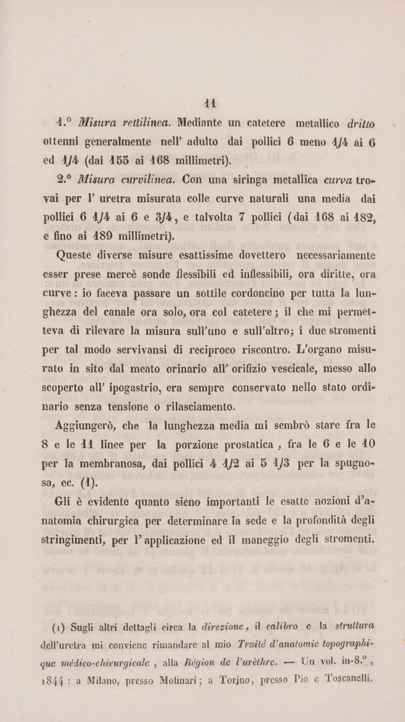 1. ° Misura rettilinea. Mediante un catetere metallico dritto ottenni generalmente nell’ adulto dai pollici 6 meno 4J4 ai 6 ed 1/4 (dai 455 ai 468 millimetri). 2. ° Misura curvilinea, Con una siringa metallica curva tro¬ vai per P uretra misurata colle curve naturali una media dai pollici 6 4./4 ai 6 e 3/4, e talvolta 7 pollici (dai 468 ai 482, e fino ai 489 millimetri). Queste diverse misure esattissime dovettero necessariamente esser prese mercè sonde flessibili ed inflessibili, ora diritte, ora curve : io faceva passare un sottile cordoncino per tutta la lun¬ ghezza del canale ora solo, ora col catetere ; il che mi permet¬ teva di rilevare la misura sull’uno e sull’altro; i due stronfienti per tal modo servivansi di reciproco riscontro. L’organo misu¬ rato in sito dal meato orinario all’ orifizio vescicale, messo allo scoperto all’ ipogastrio, era sempre conservato nello stato ordi¬ nario senza tensione 0 rilasciamento. Aggiungerò, che la lunghezza media mi sembrò stare fra le 8 e le 44 linee per la porzione prostatica , fra le 6 e le 40 per la membranosa, dai pollici 4 4J2 ai 5 4/3 per la spugno¬ sa, ec. (4). Gli è evidente quanto sieno importanti le esatte nozioni iPa- natomia chirurgica per determinare la sede e la profondità degli stringimenti, per P applicazione ed il maneggio degli strumenti. (1) Sugli altri dettagli circa la direzione, il calibro e la struttura dell’uretra mi conviene rimandare al mio Traile cVanatomie topographi- que mèdico-chirurgicale , alla lìégion de Turèthre. — Un voi. in-8.° , 18/,4 : a Milano, presso Molinari; a Torino, presso Pio e Toscanellì.