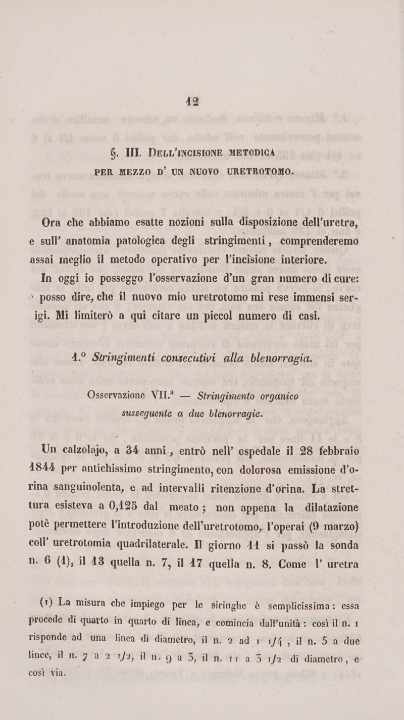 42 §. III. Deli/incisione metodica PER MEZZO d’ m NUOVO URETROTOMO. Ora che abbiamo esatte nozioni sulla disposizione dell’uretra, e sull’ anatomia patologica degli stringimenti, comprenderemo assai meglio i! metodo operativo per l’incisione interiore. In oggi io posseggo l’osservazione d’un gran numero di cure: posso dire, che il nuovo mio uretrotomo mi rese immensi ser¬ igi. Mi limiterò a qui citare un piccol numero di casi. 4.° Stringimenti consecutivi alla blenorragia. Osservazione YII.a — Stringimento organico susseguente a due blenorragie. Un calzolaio, a 34 anni, entrò nell’ ospedale il 28 febbraio 4844 per antichissimo stringimento, con dolorosa emissione d’o- rina sanguinolenta, e ad intervalli ritenzione d’orina. La stret¬ tura esisteva a 0,425 dal meato ; non appena la dilatazione potè permettere l’introduzione delPuretrotomo, l’operai (9 marzo) coll uretrotomia quadrilaterale. Il giorno 44 si passò la sonda n. 6 (4), il 43 quella n. 7, il 47 quella n. 8. Come 1’ uretra (i) La misura che impiego per le siringhe è semplicissima: essa procede di quarto in quarto di linea, e comincia dall’unità : così il n. i ìisponde ad una linea di diametro, il n. 2 ad 1 \J(± , il n. 5 a due lince, il n. j a 2 1/2, il n. 9 a 3, il n. 11 a 5 1/2 di diametro, c così via.