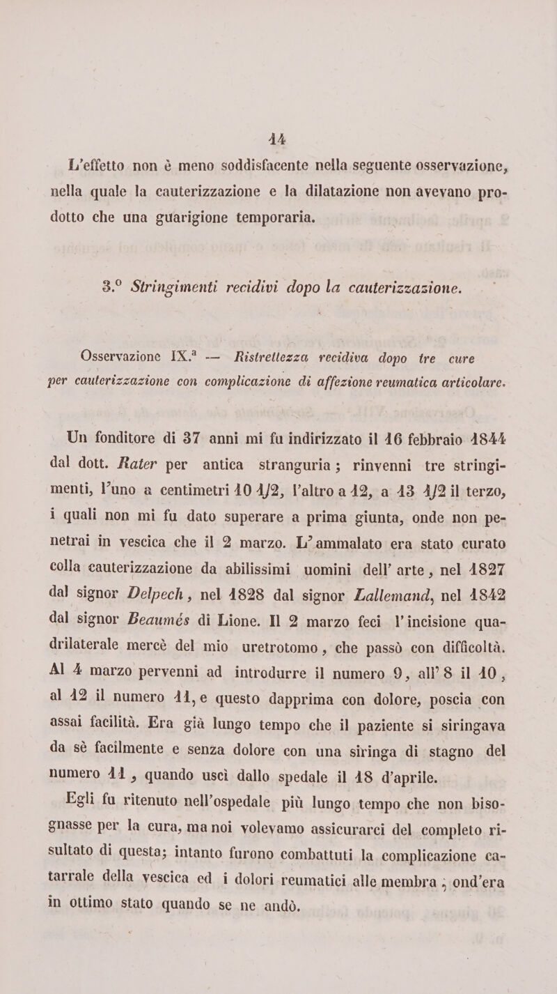 L’effetto non è meno soddisfacente nella seguente osservazione, nella quale la cauterizzazione e la dilatazione non avevano pro¬ dotto che una guarigione temporaria. Stringimenti recidivi dopo la cauterizzazione. Osservazione IX.a — Ristrettezza recidiva dopo tre cure per cauterizzazione con complicazione di affezione reumatica articolare. Un fonditore di 37 anni mi fu indirizzato il 46 febbraio 4844 dal dott. Rater per antica stranguria ; rinvenni tre stringi¬ menti, l’uno a centimetri 40 4/2, l’altro a 42, a 43 4J2 il terzo, i quali non mi fu dato superare a prima giunta, onde non pe¬ netrai in vescica che il 2 marzo. L’ammalato era stato curato colla cauterizzazione da abilissimi uomini dell’ arte, nel 4827 dal signor Delpech, nel 4828 dal signor Lallemand, nel 4842 dal signor Beaumés di Lione. Il 2 marzo feci l’incisione qua¬ drilaterale mercè del mio uretrotomo, che passò con difficoltà. Al 4 marzo pervenni ad introdurre il numero 9, all’ 8 il 40, al 42 il numero 44, e questo dapprima con dolore, poscia con assai facilità. Era già lungo tempo che il paziente si siringava da sè facilmente e senza dolore con una siringa di stagno del numero 44 ^ quando uscì dallo spedale il 48 d’aprile. Egli fu ritenuto nell’ospedale più lungo tempo che non biso¬ gnasse per la cura, ma noi volevamo assicurarci del completo ri¬ sultato di questa; intanto furono combattuti la complicazione ca¬ lali ale della vescica ed i dolori reumatici alle membra * ond’era in ottimo stato quando se ne andò.