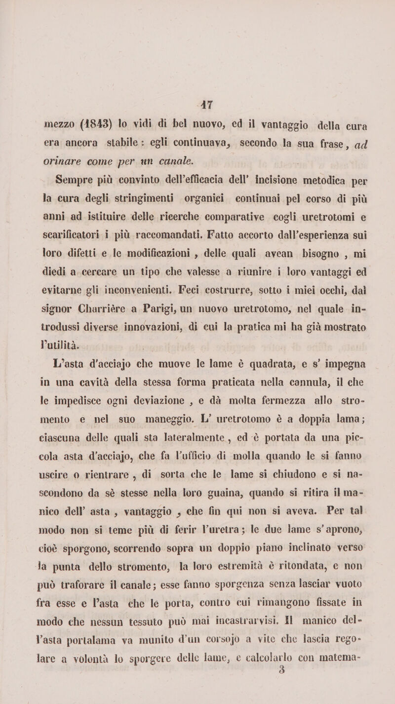 era ancora stabile : egli continuava^ secondo la sua frase, ad orinare come per un canale. Sempre più convinto dell’efficacia dell* incisione metodica per la cura degli stringimenti organici continuai pel corso di più anni ad istituire delle ricerche comparative cogli uretrotomi e scarificatori i più raccomandati. Fatto accorto daH’esperienza sui loro difetti e le modificazioni , delle quali avean bisogno , mi diedi a cercare un tipo che valesse a riunire i loro vantaggi ed evitarne gli inconvenienti. Feci costrurre, sotto i miei occhi, dal signor Charrière a Parigi, un nuovo uretrotomo, nel quale in¬ trodussi diverse innovazioni, di cui la pratica mi ha già mostrato l’utilità. L’asta d'acciajo che muove le lame è quadrata, e s’ impegna in una cavità della stessa forma praticata nella cannula, il che le impedisce ogni deviazione , e dà molta fermezza allo stro- mento e nel suo maneggio. L’ uretrotomo è a doppia lama ; ciascuna delle quali sta lateralmente , ed è portata da una pic¬ cola asta d’acciajo, che fa l’ufficio di molla quando le si fanno uscire o rientrare , di sorta che le lame si chiudono e si na¬ scondono da sè stesse nella loro guaina, quando si ritira il ma¬ nico dell’ asta , vantaggio che fin qui non si aveva. Per tal modo non si teme più di ferir l’uretra; le due lame s’aprono, cioè sporgono, scorrendo sopra un doppio piano inclinato verso la punta dello stromento, la loro estremità è ritondata, e non può traforare il canale; esse fanno sporgenza senza lasciar vuoto fra esse e Pasta che le porta, contro cui rimangono fissate in modo che nessun tessuto può mai incastrarvisi. Il manico del¬ l’asta porlalama va munito d’un corsojo a vite che lascia rego¬ lare a volontà lo sporgere delle lame, e calcolarlo con materna- 3