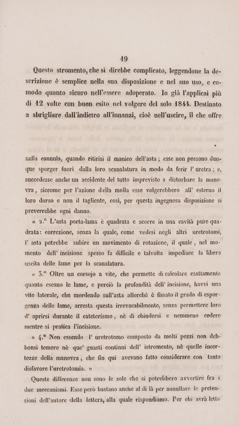 Questo stromentOj che si direbbe complicato, leggendone la de» scrizione è semplice nella sua disposizione e nel suo uso, e co» modo quanto sicuro nell’essere adoperato. Io già Tapplicai più di 12 volte con buon esito nel volgere del solo 1844. Destinato a sbrigliare dall indietro all’innanzi, cioè tielFuseirej il che offre nella cannula, quando ritirisi il manico dell’asta ; esse non possono dun» que sporger fuori dalla loro scanalatura in modo da ferir 1’ uretra ; e, succedesse anche un accidente del tutto imprevisto a disturbare la mano* vra, siccome per Fazione della molla esse volgerebbero all’ esterno il loro dorso c non il tagliente, così, per questa ingegnosa disposizione si preverrebbe ogni danno. a 2o° L’asta porta-lama è quadrata c scorre in una cavità pure qua¬ drata: correzione, senza la quale, come vedesi negli altri uretrotomi, 1’ asta potrebbe subire un movimento di rotazione, il quale , nel mo¬ mento dell’ incisione spesso fa difficile c talvolta impedisce la libera uscita delle lame per la scanalatura. ti 3.° Oltre un corsojo a vite, che permette di calcolare esattamente quanto escano le lame, e perciò la profondità deli’ incisione, havvi una vite laterale, che mordendo sull’asta allorché è fissato il grado di espor- genza delle lame, arresta questa irrevocabilmente, senza permettere loro d’ aprirsi durante il cateterismo, nè di chiudersi e nemmeno cedere mentre si pratica l’incisione. a 4.0 Non essendo F urctrotomo composto da molti pezzi non deb- bonsi temere nè que’ guasti continui delF isiromento, nè quelle incer¬ tezze della manovra , che fin qui avevano fatto considerare con tanto disfavore Furetrotomia. w Queste differenze non sono le sole die si potrebbero avvertire fra e due meccanismi. Esse però bastano anche al di là per annullare le preten¬ sioni delFautore della lettera, alla quale rispondiamo. Per chi avrà letto /