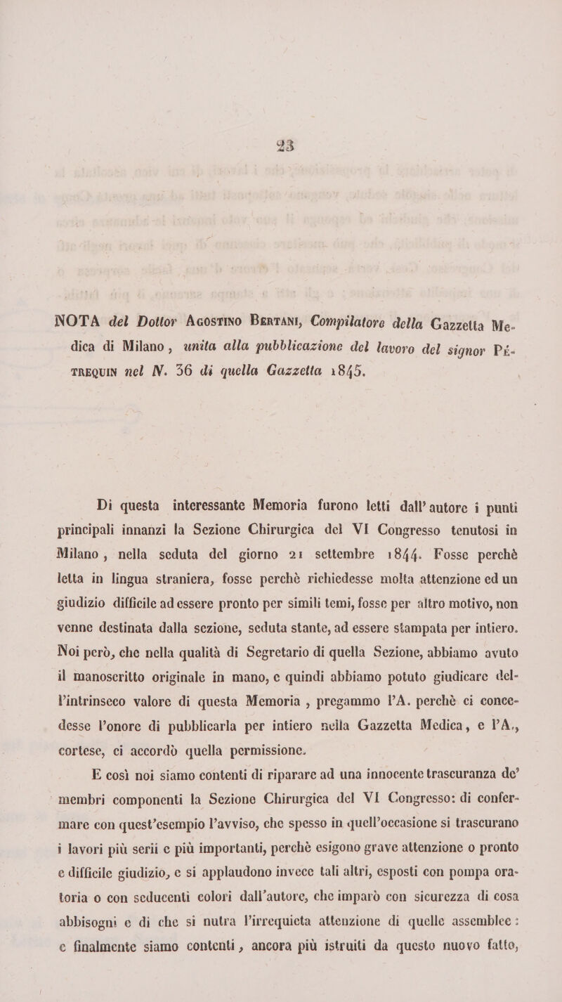 NOTA del Dottor Agostino Bertani, Compilatore della Gazzetta Me¬ dica di Milano, unita alla pubblicazione del lavoro del signor Pé« trequin nel /V. 36 di quella Gazzetta 1845. Di questa interessante Memoria furono letti dall’autore i punti principali innanzi la Sezione Chirurgica del VI Congresso tenutosi in Milano, nella seduta del giorno 21 settembre 1844* Fosse perchè letta in lingua straniera, fosse perchè richiedesse molta attenzione ed un giudizio difficile ad essere pronto per simili temi, fosse per altro motivo, non venne destinata dalla sezione, seduta stante, ad essere stampata per intiero» Noi però, che nella qualità di Segretario di quella Sezione, abbiamo avuto il manoscritto originale in mano, c quindi abbiamo potuto giudicare deb l’intrinseco valore di questa Memoria , pregammo 1\A. perchè ci conce¬ desse l’onore di pubblicarla per intiero nella Gazzetta Medica, e l’A,, cortese, ci accordò quella permissione. E così noi siamo contenti di riparare ad lina innocente trascuranza de5 membri componenti la Sezione Chirurgica del VI Congresso: di confer¬ mare con quest’esempio l’avviso, che spesso in quell’occasione si trascurano i lavori più serii c più importanti, perchè esigono grave attenzione 0 pronto e difficile giudizio, e si applaudono invece tali altri, esposti con pompa ora¬ toria 0 con seducenti colori dairaulore, che imparò con sicurezza di cosa abbisogni e di che si nutra l’irrequieta attenzione di quelle assemblee : e finalmente siamo contenti, ancora più istruiti da questo nuovo fatto,