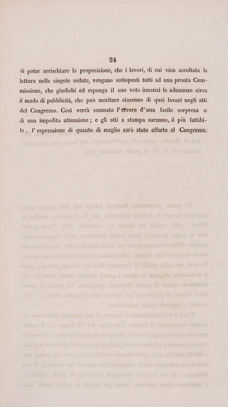 di poter arrischiare la proposizione, che i lavori, di cui vien ascoltata la lettura nelle singole sedute, vengano sottoposti tutti ad una pronta Com¬ missione, che giudichi ed esponga il suo voto innanzi le adunanze circa il modo di pubblicità, che può meritare ciascuno di quei lavori negli atti del Congresso. Così verrà scansato l’cfrorc d'una facile sorpresa o di una impedita attenzione ; c gli atti a stampa saranno, il più fattibi¬ le , 1’ espressione di quanto di meglio sarà stato offerto al Congresso.