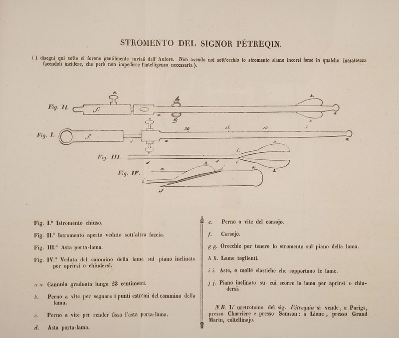 STROMENTO DEL SIGNOR PÉTREQ1N. ( I disegui qui sotto ci furono gentilmente inviati dall’ Autore. Non avendo noi sott’occhio lo stromento siamo incorsi forse in qualche inesattezza facendoli incidere, che però non impedisce L’intelligenza necessaria ). Fig. I.a Istromento chiuso, Fig. II.a Istromento aperto veduto sotlalira faccia. Fig. lll.a Asta porta-lama. Fig. IV.a Veduta del cammino della lama sul piano inclinato per aprirsi o chiudersi. a a. Cannula graduata lunga 23 centimetri. b. Perno a vite per segnare i punti estremi del cammino della lama. c. Perno a vile per render fìssa l’asta porta-lama. d. Asta porta-lama. e. Perno a vite del corsojo. f. Corsojo. g g, Orecchie per tenere Io stromento sui piano della lama. h h. Lame taglienti. i i. Aste, o molle elastiche che sopportano le lame. j j. Piano inclinato su cui scorre la lama per aprirsi o chiu¬ dersi. NB. L’ uretrotomo del sig. Pétrequin si vende, a Parigi, presso Charrière e presso Samson : a Lione ^ presso Grand Mario, coltellinajo.