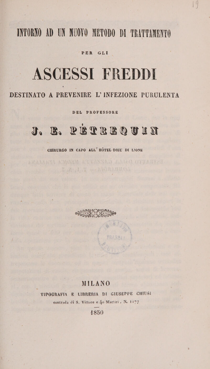 PER GLI DESTINATO A PREVENIRE L’INFEZIONE PURULENTA DEL PROFESSORE CHIRURGO IN CAPO ALl/ HOTEL DIEU DI L'ONE MILANO TIPOGRAFIA E LIBRERIA DI GIUSEPPE CHIUSI «contrada di S. Vittore e Martiri » N« 1*77 1850 /