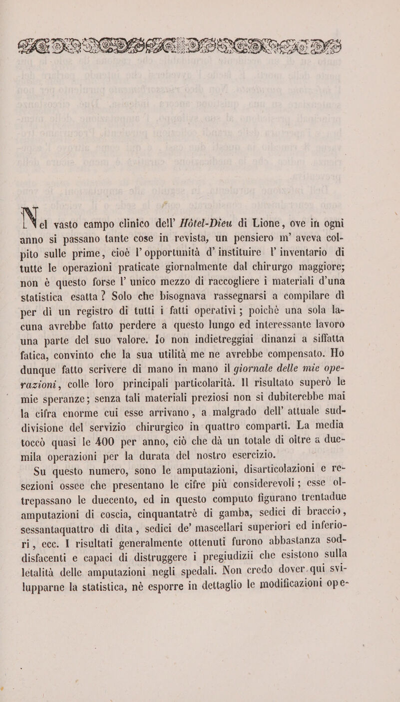 \ L ^ el vasto campo clinico dell’ Hòtel-Dìeu di Lione, ove in ogni anno si passano tante cose in revista, un pensiero m’ aveva coi- pito sulle prime, cioè l’opportunità d’instituire l’inventario di tutte le operazioni praticate giornalmente dal chirurgo maggiore; non è questo forse 1’ unico mezzo di raccogliere i materiali d’una statistica esatta ? Solo che bisognava rassegnarsi a compilare dì per dì un registro di tutti i fatti operativi ; poiché ima sola la¬ cuna avrebbe fatto perdere a questo lungo ed interessante lavoro una parte dei suo valore. Io non indietreggiai dinanzi a siffatta fatica, convinto che la sua utilità me ne avrebbe compensato. Ho dunque fatto scrivere di mano in mano il giornale delle mie ope¬ razioni, colle loro principali particolarità, li risultato superò le mie speranze; senza tali materiali preziosi non si dubiterebbe mai la cifra enorme cui esse arrivano, a malgrado dell’ attuale sud- divisione del servizio chirurgico in quattro comparti. La media toccò quasi le 400 per anno, ciò che dà un totale di oltre a due¬ mila operazioni per la durata del nostro esercizio. Su questo numero, sono le amputazioni, disarticolazioni e re¬ sezioni ossee che presentano le cifre più considerevoli ; esse ol¬ trepassano le duecento, ed in questo computo figurano trentadue amputazioni di coscia, cinquantatrè di gamba, sedici di braccio, sessantaquattro di dita, sedici de’mascellari superiori ed infeiio- ri , ecc. I risultati generalmente ottenuti furono abbastanza sod¬ disfacenti e capaci di distruggere i pregiudizii che esistono sulla letalità delle amputazioni negli spedali» Non credo dover qui svi¬ lupparne la statistica, nè esporre in dettaglio le modificazioni ope-
