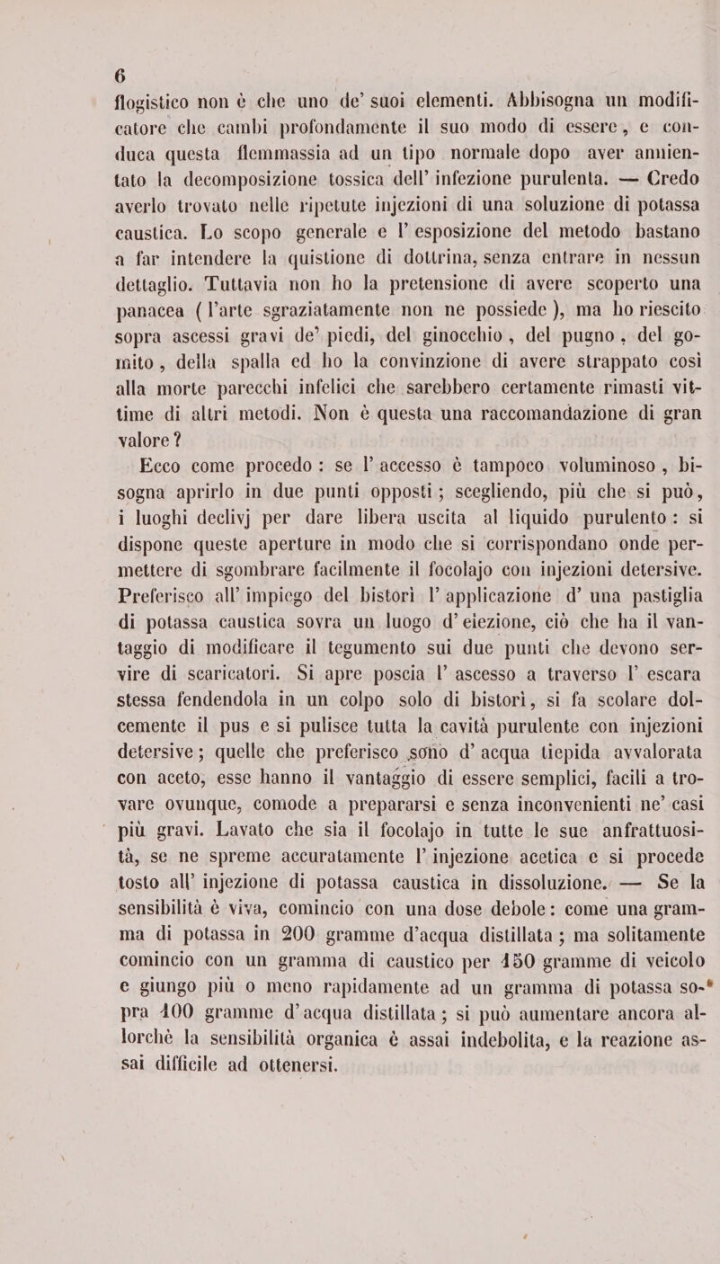 flogistico non e clic uno de’ suoi elementi. Abbisogna un modifi¬ catore che cambi profondamente il suo modo di essere, e con¬ duca questa flemmassia ad un tipo normale dopo aver annien¬ tato la decomposizione tossica dell’ infezione purulenta. — Credo averlo trovato nelle ripetute injezioni di una soluzione di potassa caustica. Lo scopo generale e 1’ esposizione del metodo bastano a far intendere la quistione di dottrina, senza entrare in nessun dettaglio. Tuttavia non ho la pretensione di avere scoperto una panacea ( l’arte sgraziatamente non ne possiede ), ma ho riescilo sopra ascessi gravi de’ piedi, del ginocchio , del pugno , del go¬ mito , della spalla ed ho la convinzione di avere strappato così alla morte parecchi infelici che sarebbero certamente rimasti vit¬ time di altri metodi. Non è questa una raccomandazione di gran valore? Ecco come procedo : se 1’ accesso ò tampoco voluminoso , bi¬ sogna aprirlo in due punti opposti; scegliendo, più che si può, i luoghi declivj per dare libera uscita al liquido purulento : si dispone queste aperture in modo che si corrispondano onde per¬ mettere di sgombrare facilmente il focolajo con injezioni detersive. Preferisco all’ impiego del bistorì l’ applicazione d’ una pastiglia di potassa caustica sovra un luogo d’eiezione, ciò che ha il van¬ taggio di modificare il tegumento sui due punti che devono ser¬ vire di scaricatori. Si apre poscia l’ ascesso a traverso 1’ escara stessa fendendola in un colpo solo di bistorì, si fa scolare dol¬ cemente il pus e si pulisce tutta la cavità purulente con injezioni detersive ; quelle che preferisco ,sono d’ acqua tiepida avvalorata con aceto, esse hanno il vantaggio di essere semplici, facili a tro¬ vare ovunque, comode a prepararsi e senza inconvenienti ne’ casi più gravi. Lavato che sia il focolajo in tutte le sue anfrattuosi¬ ta, se ne spreme accuratamente l’injezione acetica c si procede tosto all’ injezione di potassa caustica in dissoluzione. — Se la sensibilità ò viva, comincio con una dose debole : come una gram¬ mo di potassa in 200 granarne d’acqua distillata ; ma solitamente comincio con un gramma di caustico per 450 granarne di veicolo e giungo più o meno rapidamente ad un gramma di potassa so-* pra 400 granarne d’acqua distillata ; si può aumentare ancora al¬ lorché la sensibilità organica è assai indebolita, e la reazione as¬ sai difficile ad ottenersi.