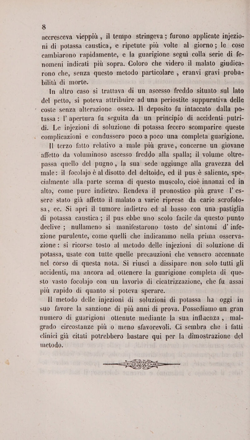 accresceva vieppiù , il tempo stringeva ; furono applicate injezìo- ni di potassa caustica, e ripetute più volte al giorno; le cose cambiarono rapidamente, e la guarigione seguì colla serie di fe¬ nomeni indicati più sopra. Coloro che videro il malato giudica¬ rono che, senza questo metodo particolare , eranvi gravi proba¬ bilità di morte. In altro caso si trattava di un ascesso freddo situato sul Iato del petto, si poteva attribuire ad una periostite suppurativa delle coste senza alterazione ossea. 11 deposito fu intaccato dalla po¬ tassa : P apertura fu seguita da un principio di accidenti putri¬ di. Le injczioni di soluzione di potassa fecero scomparire queste complicazioni e condussero poco a poco una completa guarigione. Il terzo fatto relativo a male più grave, concerne un giovane affetto da voluminoso ascesso freddo alla spalla; il volume oltre¬ passa quello del pugno, la sua sede aggiunge alla gravezza del male: il focolajo è al disotto del deltoide, ed il pus è saliente, spe¬ cialmente alla parte scema di questo muscolo, cioè innanzi ed in alto, come pure indietro. Rendeva il pronostico più grave P es¬ sere stato già affetto il malato a varie riprese da carie scrofolo¬ sa, ec. Si aprì il tumore indietro ed al basso con una pastiglia di potassa caustica ; il pus ebbe uno scolo facile da questo punto declive ; nullameno si manifestarono tosto de’ sintomi d’infe¬ zione purulente, come quelli che indicammo nella prima osserva¬ zione : si ricorse tosto al metodo delle injczioni di soluzione di potassa, usate con tutte quelle precauzioni che vennero accennate nel corso di questa nota. Si riuscì a dissipare non solo tutti gli accidenti, ma ancora ad ottenere la guarigione completa di que¬ sto vasto focolajo con un lavorìo di cicatrizzazione, che fu assai più rapido di quanto si poteva sperare. Il metodo delle injczioni di soluzioni di potassa ha oggi in suo favore la sanzione di più anni di prova. Possediamo un gran numero di guarigioni ottenute mediante la sua influenza , mal¬ grado circostanze più o meno sfavorevoli. Ci sembra che i fatti clinici già citati potrebbero bastare qui per la dimostrazione del metodo.