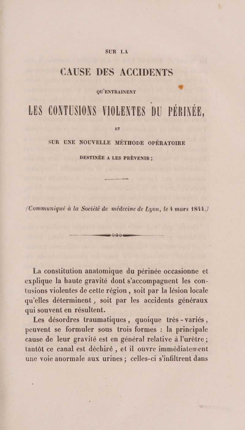 SUR LA CAUSE DES ACCIDENTS qu’entraînent LES CONTUSIONS VIOLENTES DU PÉRINÉ ET SUR UNE NOUVELLE MÉTHODE OPÉRATOIRE DESTINÉE A LES PRÉVENIR ; (Communiqué à la Société de médecine de Lyon, le 4 mars 1844 J La constitution anatomique du périnée occasionne et explique la haute gravité dont s’accompagnent les con¬ tusions violentes de cette région , soit par la lésion locale qu’elles déterminent, soit par les accidents généraux qui souvent en résultent. Les désordres traumatiques , quoique très - variés , peuvent se formuler sous trois formes : la principale cause de leur gravilé est en général relative à l’urètre; tantôt ce canal est déchiré , et il ouvre immédiatement une voie anormale aux urines ; celles-ci s’infiltrent dans