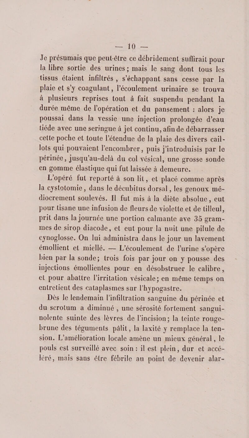 Je présumais que peut-être ce débridement suffirait pour la libre sortie des urines ; mais le sang dont tous les tissus étaient infiltrés , s’échappant sans cesse par la plaie et s’y coagulant, l’écoulement urinaire se trouva à plusieurs reprises tout à fait suspendu pendant la durée môme de l’opération et du pansement ; alors je poussai dans la vessie une injection prolongée d’eau tiède avec une seringue à jet continu, afin de débarrasser cette poche et toute l’étendue de la plaie des divers cail¬ lots qui pouvaient l’encombrer, puis j’introduisis par le périnée, jusqu’au-delà du col vésical, une grosse sonde en gomme élastique qui fut laissée à demeure. L’opéré fut reporté à son lit, et placé comme après la cystotomie, dans le décubitus dorsal, les genoux mé¬ diocrement soulevés. Il fut mis à la diète absolue, eut pour tisane une infusion de fleurs de violette et de tilleul, prit dans la journée une portion calmante ave 35 gram¬ mes de sirop diacode, et eut pour la nuit une pilule de cynoglosse. On lui administra dans le jour un lavement émollient et miellé. — L’écoulement de l’urine s’opère bien par la sonde; trois fois par jour on y pousse des injections émollientes pour en désobstruer le calibre, et pour abattre l’irritation vésicale; en môme temps on entretient des cataplasmes sur l’hypogastre. Dès le lendemain l’infiltration sanguine du périnée et du scrotum a diminué , une sérosité fortement sangui¬ nolente suinte des lèvres de l’incision; la teinte rouge- brune des téguments pâlit, la laxité y remplace la ten¬ sion. L’amélioration locale amène un mieux général, le pouls est surveillé avec soin : il est plein, dur et accé¬ léré, mais sans être fébrile au point de devenir alar-