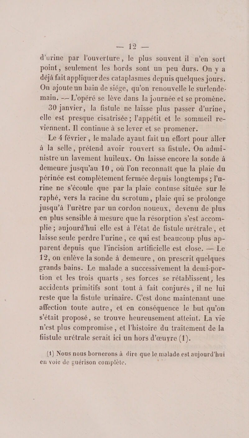 *—12 _ d’urine par i’ouverture, le plus souvent il n’en sort point, seulement les bords sont un peu durs. On y a déjà fait appliquer des cataplasmes depuis quelques jours. On ajoute un bain de siège, qu’on renouvelle le surlende¬ main. -—L’opéré se lève dans la journée et se promène. 30 janvier, la fistule ne laisse plus passer d’urine, elle est presque cisatrisée; l’appétit et le sommeil re¬ viennent. Il continue à se lever et se promener. Le 4 février , le malade ayant fait un effort pour aller à la selle, prétend avoir rouvert sa fistule. On admi¬ nistre un lavement huileux. On laisse encore la sonde à demeure jusqu’au 10, où l’on reconnaît que la plaie du périnée est complètement fermée depuis longtemps ; l’u¬ rine ne s’écoule que par la plaie contuse située sur le replié, vers la racine du scrotum, plaie qui se prolonge jusqu’à l’urètre par un cordon noueux, devenu de plus en plus sensible à mesure que la résorption s’est accom¬ plie ; aujourd’hui elle est à l’état de fistule urétrale , et laisse seule perdre burine, ce qui est beaucoup plus ap¬ parent depuis que l’incision artificielle est close. — Le 12, on enlève la sonde à demeure , on prescrit quelques grands bains. Le malade a successivement la demi-por¬ tion et les trois quarts , ses forces se rétablissent^ les accidents primitifs sont tout à fait conjurés , il ne lui reste que la fistule urinaire. C’est donc maintenant une affection toute autre, et en conséquence le but qu’on s’était proposé, se trouve heureusement atteint. La vie n’est plus compromise, et l’histoire du traitement de la fiîstule urétrale serait ici un hors d’œuvre (1). (1) Nous nous bornerons à dire que le malade est aujourd’hui en voie de guérison complète.