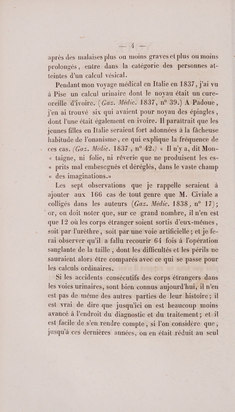 après des malaises plus ou moins graves et plus ou moins prolongés, entre dans la catégorie des personnes at¬ teintes d’un calcul vésical. Pendant mon voyage médical en Italie en 1837, j’ai vu à Pise un calcul urinaire dont le noyau était un cure- oreille d’ivoire. (Gaz. Mèdic. 1837, n° 39.) A Padoue, j’en ai trouvé six qui avaient pour noyau des épingles, dont l’une était également en ivoire. Il paraîtrait que les jeunes filles en Italie seraient fort adonnées à la fâcheuse habitude de l’onanisme, ce qui explique la fréquence de ces cas. (Gaz. Mèclic. 1837 , n° 42.J « Il n’y a, dit Mon¬ te taigne, ni folie, ni rêverie que ne produisent les es¬ te prils mal embesegnés et déréglés, dans le vaste champ &lt;e des imaginations.» Les sept observations que je rappelle seraient à ajouter aux 166 cas de tout genre que M. Civiale a colligés dans les auteurs (Gaz. Mèdic. 1838 ^ n° 17); or, on doit noter que, sur ce grand nombre, il n’en est que 12 où les corps étranger soient sortis d’eux-mêmes , soit par l’urèthre, soit par une voie artificielle ; et je fe¬ rai observer qu’il a fallu recourir 64 fois à l’opération sanglante de la taille , dont les difficultés et les périls ne sauraient alors être comparés avec ce qui se passe pour les calculs ordinaires. Si les accidents consécutifs des corps étrangers dans les voies urinaires, sont bien connus aujourd’hui, il n’en est pas de même des autres parties de leur histoire ; il est vrai de dire que jusqu’ici on est beaucoup moins avancé à l’endroit du diagnostic et du traitement; et il est facile de s’en rendre compte, si l’on considère que, jusqu’à ces dernières années, on en était réduit au seul