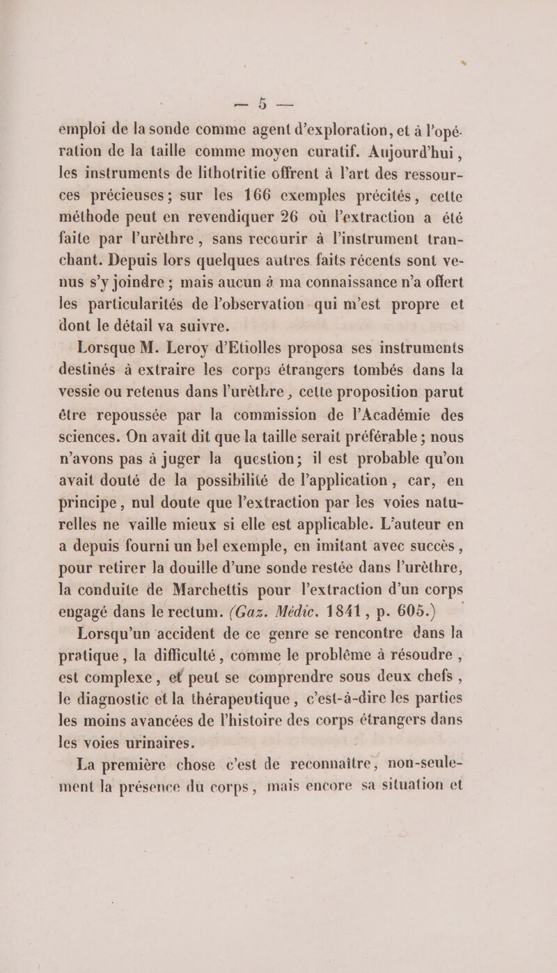 emploi de la sonde comme agent d'exploration, et à l’opé¬ ration de la taille comme moyen curatif. Aujourd’hui, les instruments de lithotritie offrent à l’art des ressour¬ ces précieuses; sur les 166 exemples précités, cette méthode peut en revendiquer 26 où l’extraction a été faite par l’urèthre , sans recourir à l’instrument tran¬ chant. Depuis lors quelques autres faits récents sont ve¬ nus s’y joindre ; mais aucun à ma connaissance n’a offert les particularités de l’observation qui m’est propre et dont le détail va suivre. Lorsque M. Leroy d’Etiolles proposa ses instruments destinés à extraire les corps étrangers tombés dans la vessie ou retenus dans l’urèthre, celte proposition parut être repoussée par la commission de l’Académie des sciences. On avait dit que la taille serait préférable ; nous n’avons pas à juger la question; il est probable qu’on avait douté de la possibilité de l’application, car, en principe, nul doute que l’extraction par les voies natu¬ relles ne vaille mieux si elle est applicable. L’auteur en a depuis fourni un bel exemple, en imitant avec succès, pour retirer la douille d’une sonde restée dans l’urèthre, la conduite de Marchettis pour l’extraction d’un corps engagé dans le rectum. (Gaz. Mèdic. 1841, p. 60ô.) Lorsqu’un accident de ce genre se rencontre dans la pratique, la difficulté, comme le problème à résoudre , est complexe, et peut se comprendre sous deux chefs , le diagnostic et la thérapeutique , c’est-à-dire les parties les moins avancées de l’histoire des corps étrangers dans les voies urinaires. La première chose c’est de reconnaître, non-seule¬ ment la présence du corps, mais encore sa situation et