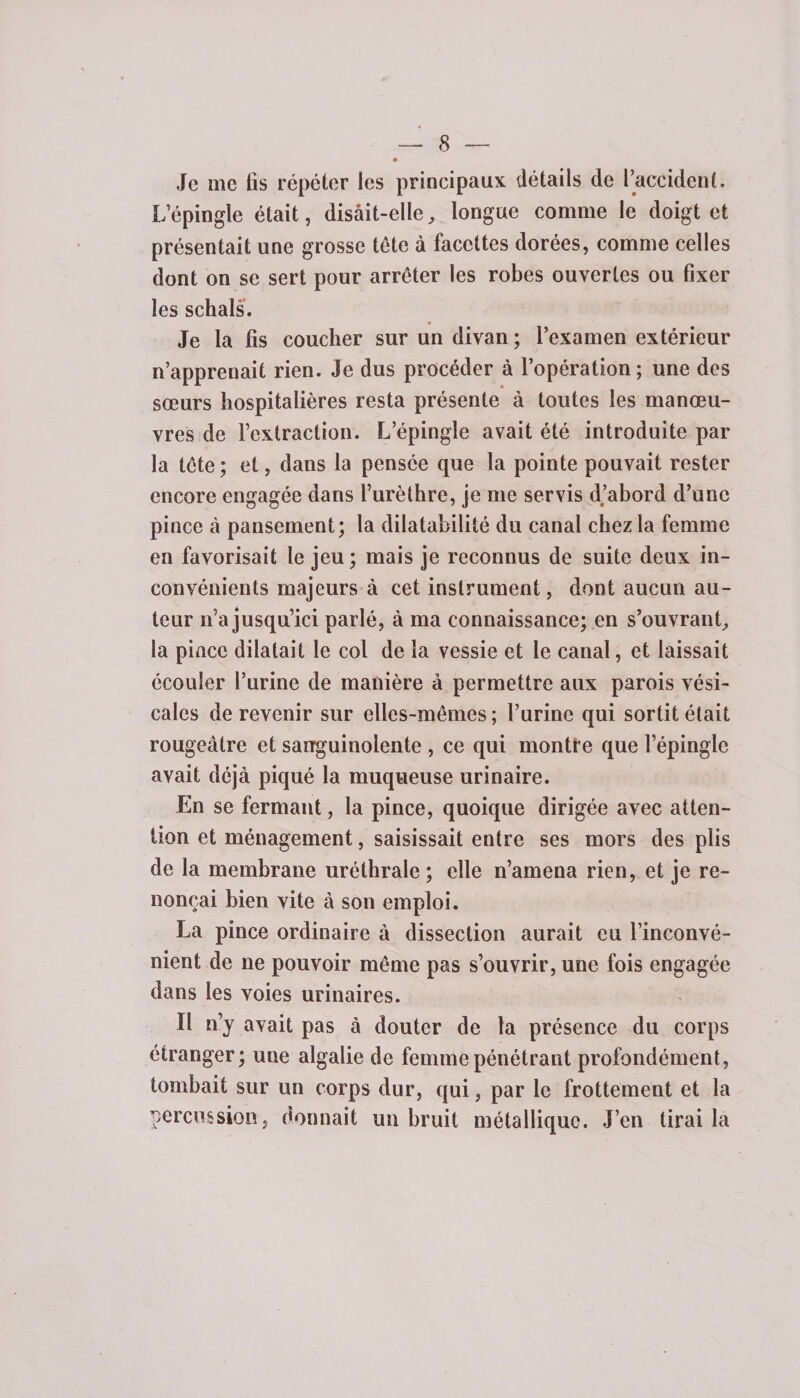 Je me fis répéter les principaux détails de l’accident. L’épingle était, disait-elle, longue comme le doigt et présentait une grosse tête à facettes dorées, comme celles dont on se sert pour arrêter les robes ouvertes ou fixer les schals. Je la fis coucher sur un divan ; l’examen extérieur n’apprenait rien. Je dus procéder à l’opération ; une des sœurs hospitalières resta présente à toutes les manœu¬ vres de l’extraction. L’épingle avait été introduite par la tête ; et, dans la pensée que la pointe pouvait rester encore engagée dans l’urèthre, je me servis d.’abord d’une pince à pansement; la dilatabilité du canal chez la femme en favorisait le jeu; mais je reconnus de suite deux in¬ convénients majeurs à cet instrument, dont aucun au¬ teur n’a jusqu’ici parlé, à ma connaissance; en s’ouvrant, la pince dilatait le col de la vessie et le canal, et laissait écouler l’urine de manière à permettre aux parois vési¬ cales de revenir sur elles-mêmes ; l’urine qui sortit était rougeâtre et sanguinolente , ce qui montre que l’épingle avait déjà piqué la muqueuse urinaire. En se fermant, la pince, quoique dirigée avec atten¬ tion et ménagement, saisissait entre ses mors des plis de la membrane uréthrale ; elle n’amena rien, et je re¬ nonçai bien vite à son emploi. La pince ordinaire à dissection aurait eu l’inconvé¬ nient de ne pouvoir même pas s’ouvrir, une fois engagée dans les voies urinaires. Il n’y avait pas à douter de la présence du corps étranger; une algalie de femme pénétrant profondément, tombait sur un corps dur, qui, par le frottement et la percussion, donnait un bruit métallique. J’en tirai la