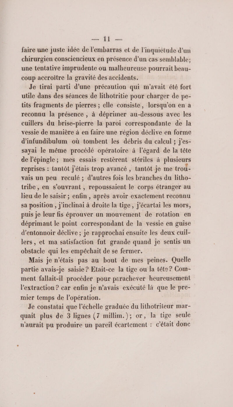 faire une juste idée de l’embarras et de l’inquiétude d’un chirurgien consciencieux en présence d’un cas semblable; une tentative imprudente ou malheureuse pourrait beau¬ coup accroître la gravité des accidents. Je tirai parti d’une précaution qui m’avait été fort utile dans des séances de lithotritie pour charger de pe¬ tits fragments de pierres ; elle consiste , lorsqu’on en a reconnu la présence , à déprimer au-dessous avec les cuillers du brise-pierre la paroi correspondante de la vessie de manière à en faire une région déclive en forme d’infundibulum où tombent les débris du calcul ; j’es¬ sayai le même procédé opératoire à legard de la tête de l’épingle ; mes essais restèrent stériles à plusieurs reprises : tantôt j’étais trop avancé , tantôt je me trou¬ vais un peu reculé ; d’autres fois les branches du litho- tribe, en s’ouvrant, repoussaient le corps étranger au lieu de le saisir ; enfin , après avoir exactement reconnu sa position , j’inclinai à droite la tige, j’écartai les mors, puis je leur fis éprouver un mouvement de rotation en déprimant le point correspondant de la vessie en guise d’entonnoir déclive ; je rapprochai ensuite les deux cuil¬ lers , et ma satisfaction fut grande quand je sentis un obstacle qui les empêchait de se fermer. Mais je n’étais pas au bout de mes peines. Quelle partie avais-je saisie? Etait-ce la tige ou la tête? Com¬ ment fallait-il procéder pour parachever heureusement l’extraction? car enfin je n’avais exécuté là que le pre¬ mier temps de l’opération. Je constatai que lechelle graduée dulithotriteur mar¬ quait plus de 3 lignes (7 millim.); or, la tige seule n’aurait pu produire un pareil écartement : c’était donc