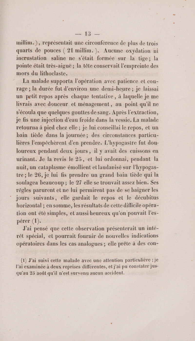 millim.), représentait une circonférence de plus de trois quarts de pouces ( 21 millim. ). Aucune oxydation ni incrustation saline ne s’était formée sur la lige ; la pointe était très-aiguë ; la tête conservait l’empreinte des mors du lithoclaste. La malade supporta l’opération avec patience et cou¬ rage ; la durée fut d’environ une demi-heure ; je laissai un petit repos après chaque tentative, à laquelle je me livrais avec douceur et ménagement, au point qu’il ne s’écoula que quelques gouttes de sang. Après l'extraction, je fis une injection d’eau froide dans la vessie. La malade retourna à pied chez elle ; je lui conseillai le repos, et un bain tiède dans la journée; des circonstances particu¬ lières l’empêchèrent d’en prendre. L’hypogastre fut dou¬ loureux pendant deux jours, il y avait des cuissons en urinant. Je la revis le 25, et lui ordonnai, pendant la nuit, un cataplasme émollient etîaudaoisé sur l’hypogas- tre ; le 26, je lui fis prendre un grand bain tiède qui la soulagea beaucoup ; le 27 elle se trouvait assez bien. Ses règles parurent et ne lui permirent pas de se baigner les jours suivants, elle gardait le repos et le décubitus horizontal ; en somme, les résultats de cette difficile opéra¬ tion ont été simples, et aussi heureux qu’on pouvait l’es¬ pérer (1). J’ai pensé que cette observation présenterait un inté¬ rêt spécial, et pourrait fournir de nouvelles indications opératoires dans les cas analogues ; elle prête à des con- (1) J’ai suivi cette malade avec une attention particulière ; je l’ai examinée à deux reprises différentes, et j’ai pu constater jus¬ qu’au 25 août qu’il n’est survenu aucun accident. /