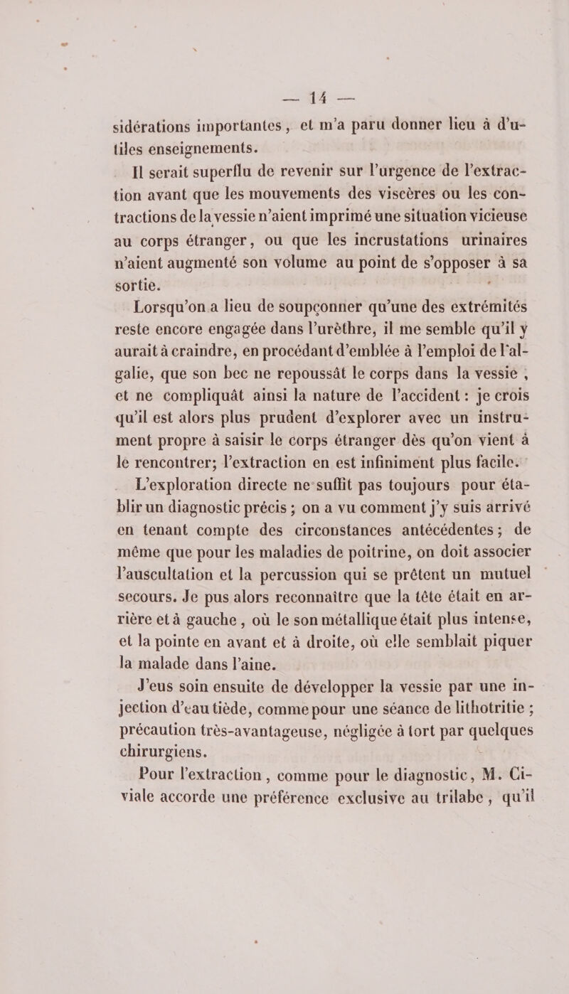 sidérations importantes, et m’a paru donner lieu à d’u¬ tiles enseignements. Il serait superflu de revenir sur l’urgence de l’extrac¬ tion avant que les mouvements des viscères ou les con¬ tractions de la vessie n’aient imprimé une situation vicieuse au corps étranger, ou que les incrustations urinaires n’aient augmenté son volume au point de s’opposer à sa sortie. Lorsqu’on a lieu de soupçonner qu’une des extrémités reste encore engagée dans l’urèthre, il me semble qu’il y aurait à craindre, en procédant d’emblée à l’emploi de Lal- galie, que son bec ne repoussât le corps dans la vessie , et ne compliquât ainsi la nature de l’accident : je crois qu’il est alors plus prudent d’explorer avec un instru¬ ment propre à saisir le corps étranger dès qu’on vient à le rencontrer; l’extraction en est infiniment plus facile. L’exploration directe ne suffit pas toujours pour éta¬ blir un diagnostic précis ; on a vu comment j’y suis arrivé en tenant compte des circonstances antécédentes ; de meme que pour les maladies de poitrine, on doit associer l’auscultation et la percussion qui se prêtent un mutuel secours. Je pus alors reconnaître que la tête était en ar¬ rière et à gauche, où le son métallique était plus intense, et la pointe en avant et à droite, où elle semblait piquer la malade dans l’aine. J’eus soin ensuite de développer la vessie par une in¬ jection d’eau tiède, comme pour une séance de lithotritie ; précaution très-avantageuse, négligée à tort par quelques chirurgiens. Pour l’extraction , comme pour le diagnostic, M. Ci- viale accorde une préférence exclusive au trilabe , qu’il