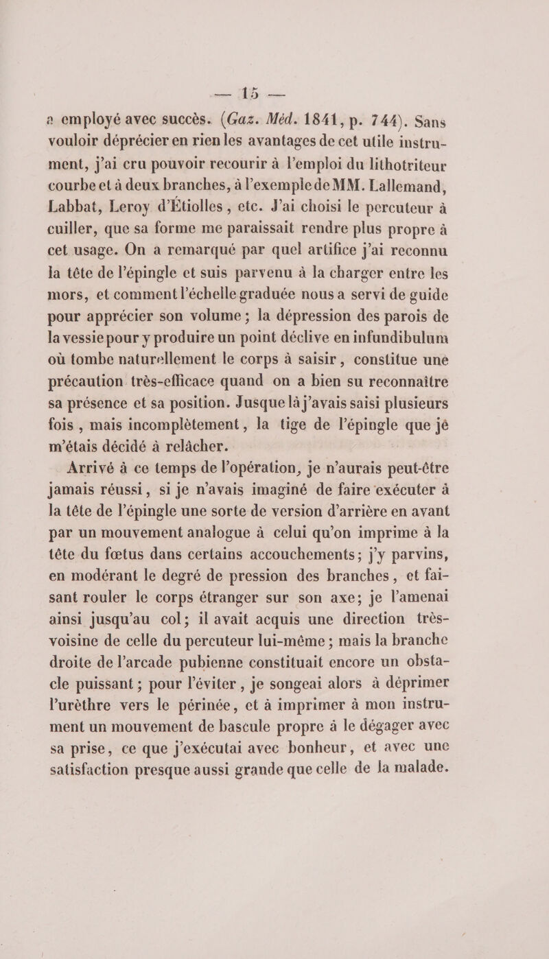 a employé avec succès. {Gaz. Mèd. 1841, p. 744). Sans vouloir déprécier en rien les avantages de cet utile instru¬ ment, j’ai cru pouvoir recourir à l’emploi du lilhotriteur courbe et à deux branches, à l’exemple de MM. Lallemand, r Labbat, Leroy d’Ëtiolles, etc. J’ai choisi le percuteur à cuiller, que sa forme me paraissait rendre plus propre à cet usage. On a remarqué par quel artifice j’ai reconnu la tête de l’épingle et suis parvenu à la charger entre les mors, et comment l’échelle graduée nous a servi de guide pour apprécier son volume ; la dépression des parois de la vessie pour y produire un point déclive eninfundibulum où tombe naturellement le corps à saisir, constitue une précaution très-efficace quand on a bien su reconnaître sa présence et sa position. Jusque là j’avais saisi plusieurs fois , mais incomplètement, la tige de l’épingle que jè m’étais décidé à relâcher. Arrivé à ce temps de l’opération^ je n’aurais peut-être jamais réussi, si je n’avais imaginé de faire exécuter à la tête de l’épingle une sorte de version d’arrière en avant par un mouvement analogue à celui qu’on imprime à la tête du fœtus dans certains accouchements; j’y parvins, en modérant le degré de pression des branches, et fai¬ sant rouler le corps étranger sur son axe; je l’amenai ainsi jusqu’au col; il avait acquis une direction très- voisine de celle du percuteur lui-même ; mais la branche droite de l’arcade pubienne constituait encore un obsta¬ cle puissant ; pour l’éviter , je songeai alors à déprimer l’urèthre vers le périnée, et à imprimer à mon instru¬ ment un mouvement de bascule propre à le dégager avec sa prise, ce que j’exécutai avec bonheur, et avec une satisfaction presque aussi grande que celle de la malade.