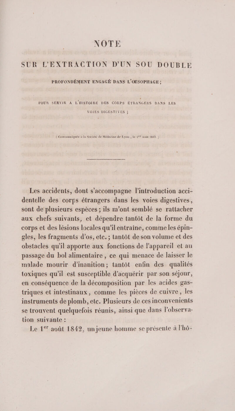 NOTE SUR L’EXTRACTION D’UN SOU DOUBLE PROFONDÉMENT ENGAGÉ DANS L’OESOPHAGE ; l’OUR SERVIR A L’HISTOIRE DES CORPS ÉTRANGERS DANS LES VOIES DIGESTIVES ; &lt; &gt; 1 ( Commuiiifjuce à la Société &lt;le Médecine de Lyon , le lrt' août 1842. ) • j Les accidents, dont s’accompagne l’introduction acci¬ dentelle des corps étrangers dans les voies digestives, sont de plusieurs espèces ; ils m’ont semblé se rattacher aux chefs suivants^ et dépendre tantôt de la forme du corps et des lésions locales qu’il entraîne, comme les épin¬ gles, les fragments d’os, etc.; tantôt de son volume et des obstacles qu’il apporte aux fonctions de l’appareil et au passage du bol alimentaire , ce qui menace de laisser le malade mourir d’inanition; tantôt enfin des qualités toxiques qu’il est susceptible d’acquérir par son séjour, en conséquence de la décomposition par les acides gas¬ triques et intestinaux, comme les pièces de cuivre, les instruments de plomb, etc. Plusieurs de ces inconvénients se trouvent quelquefois réunis, ainsi que dans l’observa¬ tion suivante : Le 1er août 1842, un jeune homme se présente à l’hô-