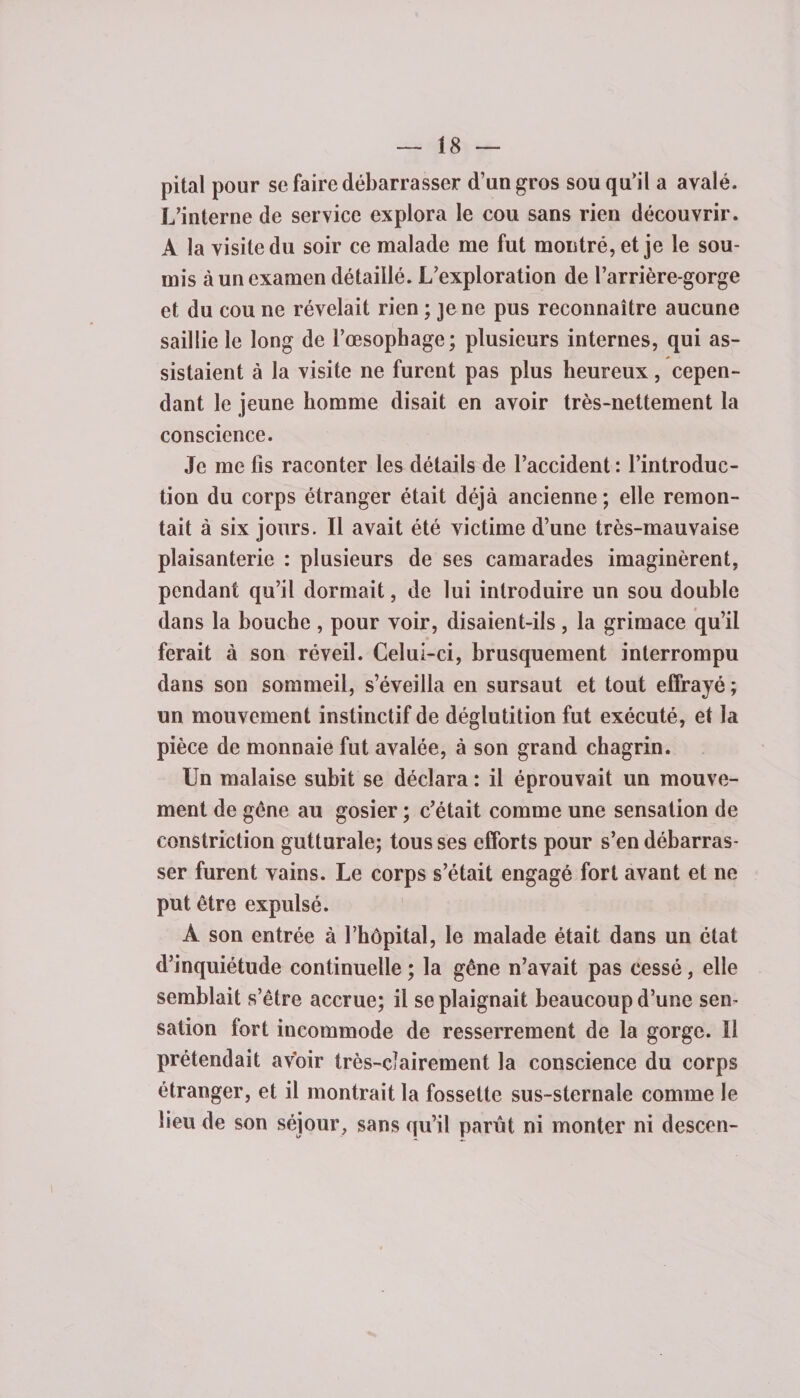 pital pour se faire débarrasser d’un gros sou qu'il a avalé. L’interne de service explora le cou sans rien découvrir. À la visite du soir ce malade me fut montré, et je le sou¬ mis à un examen détaillé. L’exploration de l’arrière-gorge et du cou ne révélait rien ; je ne pus reconnaître aucune saillie le long de l’œsophage; plusieurs internes, qui as¬ sistaient à la visite ne furent pas plus heureux, cepen¬ dant le jeune homme disait en avoir très-nettement la conscience. Je me lis raconter les détails de l’accident : l’introduc¬ tion du corps étranger était déjà ancienne ; elle remon¬ tait à six jours. Il avait été victime d’une très-mauvaise plaisanterie : plusieurs de ses camarades imaginèrent, pendant qu’il dormait, de lui introduire un sou double dans la bouche , pour voir, disaient-ils , la grimace qu’il ferait à son réveil. Celui-ci, brusquement interrompu dans son sommeil, s’éveilla en sursaut et tout effrayé ; un mouvement instinctif de déglutition fut exécuté, et la pièce de monnaie fut avalée, à son grand chagrin. Un malaise subit se déclara : il éprouvait un mouve¬ ment de gène au gosier ; c’était comme une sensation de constriction gutturale; tous ses efforts pour s’en débarras¬ ser furent vains. Le corps s’était engagé fort avant et ne put être expulsé. À son entrée à l’hôpital, le malade était dans un état d’inquiétude continuelle ; la gêne n’avait pas cessé, elle semblait s’être accrue; il se plaignait beaucoup d’une sen¬ sation fort incommode de resserrement de la gorge. Il prétendait avoir très-clairement la conscience du corps étranger, et il montrait la fossette sus-sternale comme le lieu de son séjour, sans qu’il parût ni monter ni descen-