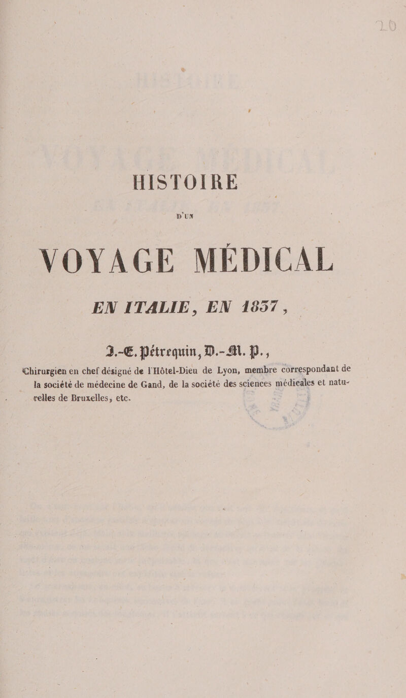 HISTOIRE ï&gt; UN VOYAGE MÉDICAL EN ITALIE, EN 1857 3.-®. pitrf qmn, ÎD.-JH. jp., Chirurgien en chef désigné de I Hôtel-Dieu de Lyon, membre correspondant de la société de médecine de Gand, de la société des sciences médicales et natu¬ relles de Bruxelles s etc.