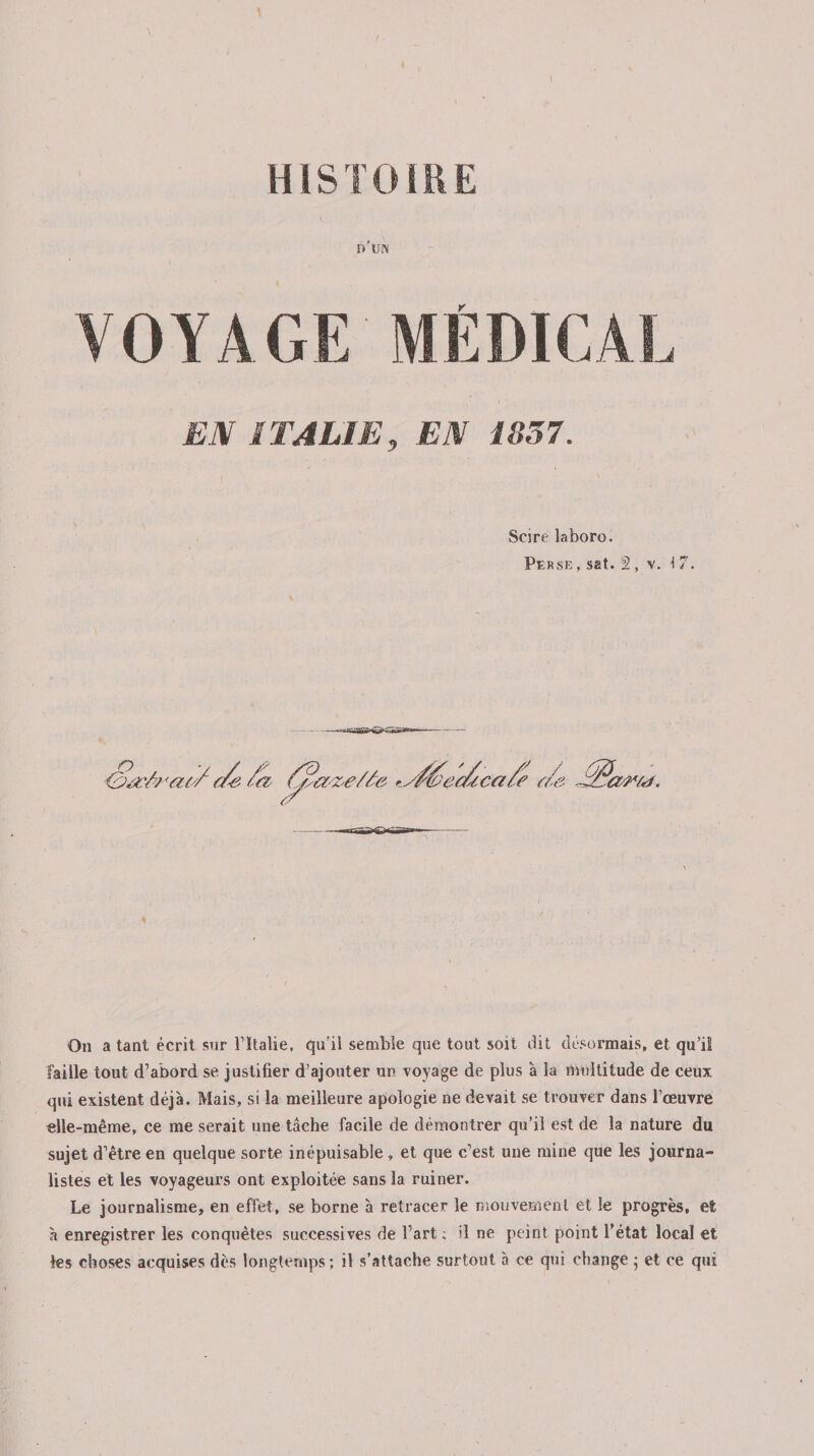 I HISTOIRE 0U!N VOYAGE MÉDICAL EX ITALIE, EX 1857. Scire laboro. Perse , sat. 2 , v. I 7. On a tant écrit snr l’Italie, qu'il semble que tout soit dit désormais, et qu’il faille tout d’abord se justifier d’ajouter un voyage de plus à la multitude de ceux qui existent déjà. Mais, si la meilleure apologie ne devait se trouver dans l’œuvre elle-même, ce me serait une tâche facile de démontrer qu’il est de la nature du sujet d’être en quelque sorte inépuisable, et que c’est une mine que les journa¬ listes et les voyageurs ont exploitée sans la ruiner. Le journalisme, en effet, se borne à retracer le mouvement et le progrès, et à enregistrer les conquêtes successives de l’art; il ne peint, point l’état local et les choses acquises dès longtemps ; il s’attache surtout à ce qui change ; et ce qui