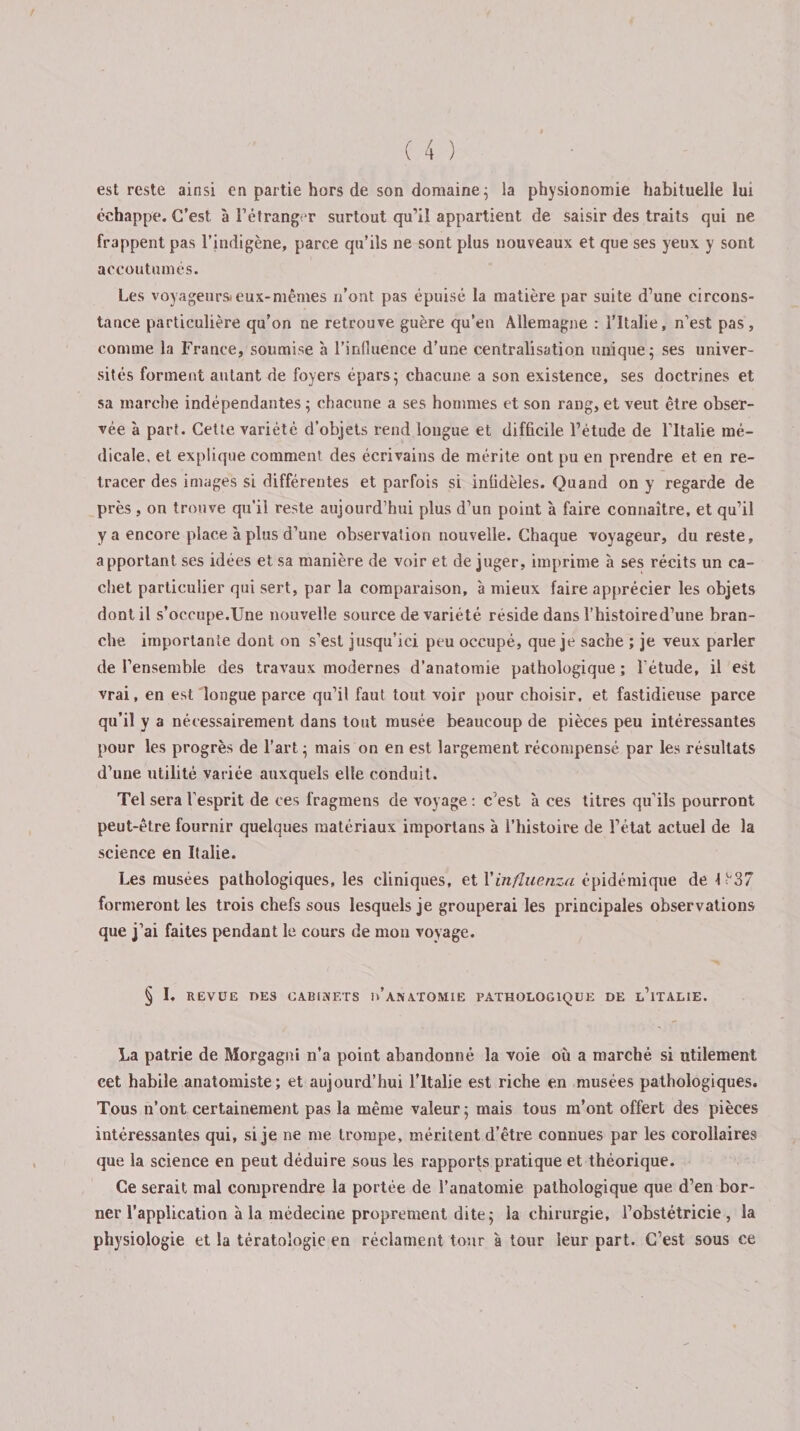 est reste ainsi en partie hors de son domaine ; la physionomie habituelle lui échappe. C’est à l’étranger surtout qu’il appartient de saisir des traits qui ne frappent pas l’indigène, parce qu’ils ne sont plus nouveaux et que ses yeux y sont accoutumés. Les voyageurs*eux-mêmes n’ont pas épuisé la matière par suite d’une circons¬ tance particulière qu’on ne retrouve guère qu’en Allemagne : l’Italie, n’est pas, comme la France, soumise à l’inlîuence d’une centralisation unique; ses univer¬ sités forment autant de foyers épars; chacune a son existence, ses doctrines et sa marche indépendantes ; chacune a ses hommes et son rang, et veut être obser¬ vée à part. Cette variété d’objets rend longue et difficile l’étude de l’Italie mé¬ dicale, et explique comment des écrivains de mérite ont pu en prendre et en re¬ tracer des images si différentes et parfois si infidèles. Quand on y regarde de près , on trouve qu'il reste aujourd’hui plus d’un point à faire connaître, et qu’il y a encore place à plus d’une observation nouvelle. Chaque voyageur, du reste, apportant ses idées et sa manière de voir et de juger, imprime à ses récits un ca¬ chet particulier qui sert, par la comparaison, à mieux faire apprécier les objets dont il s’occupe.Une nouvelle source de variété réside dans l’histoire d’une bran¬ che importante dont on s’est jusqu’ici peu occupé, que je sache ; je veux parler de l’ensemble des travaux modernes d’anatomie pathologique; l’étude, il est vrai, en est longue parce qu’il faut tout voir pour choisir, et fastidieuse parce qu’il y a nécessairement dans tout musée beaucoup de pièces peu intéressantes pour les progrès de l’art ; mais on en est largement récompensé par les résultats d’une utilité variée auxquels elle conduit. Tel sera l’esprit de ces fragmens de voyage : c’est à ces titres qu’ils pourront peut-être fournir quelques matériaux importans à l’histoire de l’état actuel de la science en Italie. Les musées pathologiques, les cliniques, et Yinfluenzci épidémique de 1 ^37 formeront les trois chefs sous lesquels je grouperai les principales observations que j’ai faites pendant le cours de mou voyage. § I. REVUE DES CAB IM ET S 1&gt;’ ANATOMIE PATHOLOGIQUE DE L’iTALIE. La patrie de Morgagni n’a point abandonné la voie où a marché si utilement cet habile anatomiste; et aujourd’hui l’Italie est riche en musées pathologiques. Tous n’ont certainement pas la même valeur; mais tous m’ont offert des pièces intéressantes qui, si je ne me trompe, méritent d’être connues par les corollaires que la science en peut déduire sous les rapports pratique et théorique. Ce serait mal comprendre la portée de l’anatomie pathologique que d’en bor¬ ner l’application à la médecine proprement dite; la chirurgie, l’obstétricie , la physiologie et la tératologie en réclament tour a tour leur part. C’est sous ce