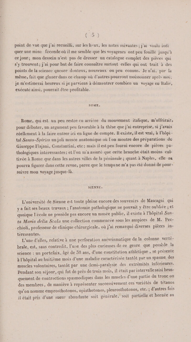 point de vue que j’ai recueilli, sur les lPux, les notes suivantes ; j’ai voulu incîi quer une mine féconde où il me semble que les voyageurs ont peu fouillé jusqu'à ce jour; mon dessein n’est pas de dresser un catalogue complet des pièces qui s’y trouvent; j’ai pour but de faire connaître surtout celles qui ont trait à des points de la science encore douteux, nouveaux ou peu connus. Je n’ai, par la même, fait que glaner dans ce cliamp où d’autres pourront moissonner après moi, je m’estimerai heureux si je parviens à démontrer combien un voyage eu Italie, exécuté ainsi, pourrait être profitable. ROME. Rome, qui est un peu restée en arrière du mouvement italique, m’offrirait, pour débuter, un argument peu favorable à la thèse que j’ai entreprise, si j’avais réellement à la faire entrer ici en ligne de compte. Il existe, il est vrai, à l’hôpi ¬ tal Santo-Spiruo un joli musée anatomique où l'on montre des préparations de Giuseppe Flajani, Constantini, etc; mais il est peu fourni encore de pièces pa¬ thologiques intéressantes ; et l’on m’a assuré que cette branche était moins cul¬ tivée à Rome que dans les autres villes de la péninsule ; quant à Naples, elle n&amp; pourra figurer dans cette revue, parce que le temps ne m’a pas été donné de pour¬ suivre mon voyage jusque-là. SIENNE. L’université de Sienne est toute pleine encore des souvenirs de Mascagni qui y a fait ses beaux travaux ; l’anatomie pathologique ne pouvait y être oubliée ; et quoique l'école ne possède pas encore un musée public, il existe à l’hôpital San- la Maria délia Scala une collection commencée sous les auspices de M. Pec- chioli, professeur de clinique chirurgicale, où j’ai remarqué diverses pièces in¬ téressantes. L’une d’elles, relative à une perforation anévrismatique de la colonne verté¬ brale, est, sans contredit, l’une des plus curieuses de ce genre que possède la science : un portefaix, âgé de 38 ans, d’une constitution athlétique , se présente à l’hôpital au huitième mois d’une maladie caractérisée tantôt par un spasme des muscles volontaires, tantôt par une demi-paralysie des extrémités inferieures. Pendant son séjour, qui fut de près de trois mois, il était par intervalle saisi brus¬ quement de contractions spasmodiques dans les muscles d’une partie du tronc ou des membres, de manière à représenter successivement ces variétés de tétanos qu’on nomme emprosthotonos, opisthotonos, pleurostbotonos, etc. ; d autres fois il était pris d’une sueur abondante soit générale, soit partielle et bornée au