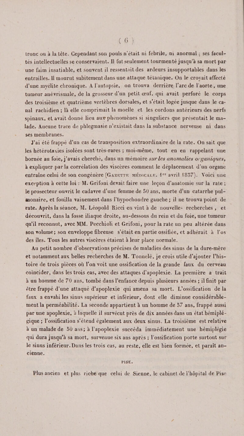 tés intellectuelles se conservaient. Il fut seulement tourmenté jusqu’à sa mort par une faim insatiable, et souvent il ressentait des ardeurs insupportables dans les entrailles. Il mourut subitement dans une attaque tétanique. On le croyait affecté d’une myélite chronique. A l’autopsie, on trouva derrière l’arc de l’aorte, une tumeur anévrismale, de la grosseur d’un petit œuf, qui avait perforé le corps des troisième et quatrième vertèbres dorsales, et s’était logée jusque dans le ca¬ nal rachidien ; là elle comprimait la moelle et les cordons antérieurs des nerfs spinaux, et avait donné lieu aux* phénomènes si singuliers que présentait le ma¬ lade. Aucune trace de phlegmasie n’existait dans la substance nerveuse ni dans ses membranes. J’ai été frappé d’un cas de transposition extraordinaire de la rate. On sait que les hétérotaxies isolées sont très-rares ; moi-même, tout en en rappelant une bornée au foie, j’avais cherché, dans un mémoire sur les anomalies organiques, à expliquer parla corrélation des viscères comment le déplacement d’un organe entraîne celui de son congénère (Gazette médîcaee. 1er avril 1857). Voici une exception à cette loi : M. Grifoni devait faire une leçon d’anatomie sur la rate ; le prosecteur ouvrit le cadavre d’une femme de 50 ans, morte d’un catarrhe pul¬ monaire, et fouilla vainement dans l’hypochondre gauche; il ne trouva point de rate. Après la séance, M. Léopold Ricci en vint à de nouvelle'; recherches , et découvrit, dans la fosse iliaque droite, au-dessous du rein et du foie, une tumeur qu’il reconnut, avec MM. Pecchioli et Grifoni, pour la rate un peu altérée dans son volume; son enveloppe fibreuse s’était en partie ossifiée, et adhérait à l’os des îles. Tous les autres viscères étaient à leur place normale. Au petit nombre d’observations précises de maladies des sinus de la dure-mère et notamment aux belles recherches de M. Tonnelé, je crois utile d’ajouter l’his¬ toire de trois pièces où l’on voit une ossification de la grande faux du cerveau coïncider, dans les trois cas, avec des attaques d’apoplexie. La première a trait à un homme de 70 ans, tombé dans l’enfance depuis plusieurs années ; il finit par être frappé d’une attaqué d’apoplexie qui amena sa mort. L’ossification de la faux a envahi les sinus supérieur et inférieur, dont elle diminue considérable¬ ment la perméabilité. La seconde appartient à un homme de 57 ans, frappé aussi par une apoplexie, à laquelle il survécut près de dix années dans un état hémiplé¬ gique ; l’ossification s’étend également aux deux sinus. La troisième est relative à un malade de 50 ans; à l’apoplexie succéda immédiatement une hémiplégie qui dura jusqu’à sa mort, survenue six ans après ; l’ossification porte surtout sur le sinus inférieur.Dans les trois cas, au reste, elle est bien formée, et paraît an¬ cienne. PISE. Plus ancien et plus riche que celui de Sienne, le cabinet de l’hôpital de Fisc