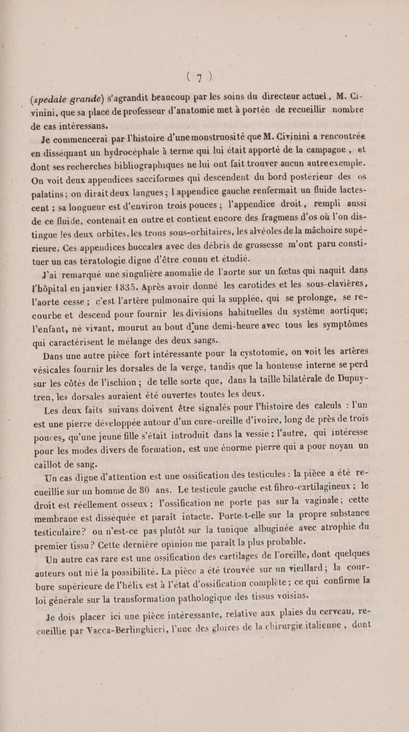 [spedale grande) s’agrandit beaucoup parles soins du directeur actuel, M. Ci- vinini, que sa place de professeur d’anatomie met à portée de recueillir nombre de cas intéressans. Je commencerai par l’histoire d’une monstruosité que M. Civinini a rencontrée en disséquant un hydrocéphale à terme qui lui était apporté de la campagne , et dont ses recherches bibliographiques ne lui ont fait trouver aucun autre exemple. On voit deux appendices sacciformes qui descendent du bord postérieur des os palatins 5 on dirait deux langues 5 1 appendice gauche renfermait un fluide lactes¬ cent ; sa longueur est d’environ trois pouces ; l’appendice droit, rempli aussi de ce fluide, contenait en outre et contient encore des fragmens d’os où l’on dis¬ tingue les deux orbites, les trous sous-orbitaires, les alvéoles de la mâchoire supé¬ rieure. Ces appendices buccales avec des débris de grossesse m’ont paru consti¬ tuer un cas tératologie digne d etre connu et étudié. J’ai remarqué une singulière anomalie de l’aorte sur un fœtus qui naquit dans l’hôpital en janvier 1835. Après avoir donné les carotides et les sous-clavieres, l’aorte cesse ; c’est l’artère pulmonaire qui la supplée, qui se prolonge, se re¬ courbe et descend pour fournir les divisions habituelles du système aortique, l’enfant, né vivant, mourut au bout d’une demi-heure avec tous les symptômes qui caractérisent le mélange des deux sangs. Dans une autre pièce fort intéressante pour la cystotomie, on voit les artères vésicales fournir les dorsales de la verge, tandis que la honteuse interne se perd sur les côtés de l’ischion ; de telle sorte que, dans la taille bilaterale de Dupuy- tren, les dorsales auraient été ouvertes toutes les deux. Les deux faits suivans doivent être signalés pour l’histoire des calculs : 1 un est une pierre développée autour d’un cure-oreille d’ivoire, long de près de trois pouces, qu’une jeune fille s’était introduit dans la vessie ; l’autre, qui intéresse pour les modes divers de formation, est une énorme pierre qui a pour noyau un caillot de sang. Un cas digne d’attention est une ossification des testicules : la pièce a été re¬ cueillie sur un homme de 80 ans. Le testicule gauche est fibro-cartilagineux ; le droit est réellement osseux ; l’ossification ne porte pas sur la vaginale; cette membrane est disséquée et paraît intacte. Porte-t-elle sur la propre substance testiculaire? ou n est-ce pas plutôt sur la tunique albuginée avec atrophie du premier tissu ? Cette dernière opinion me paraît la plus probable. Un autre cas rare est une ossification des cartilages de l’oreille, dont quelques auteurs ont nié la possibilité. La pièce a été trouvée sur un vieillard; la cour¬ bure supérieure de l’hélix est à l’état d’ossification complète ; ce qui confirme la loi générale sur la transformation pathologique des tissus voisins. Je dois placer ici une pièce intéressante, relative aux plaies du cerveau, re¬ cueillie par Vacca-Berlinghieri, l’une des gloires de la chirurgie italienne , dont