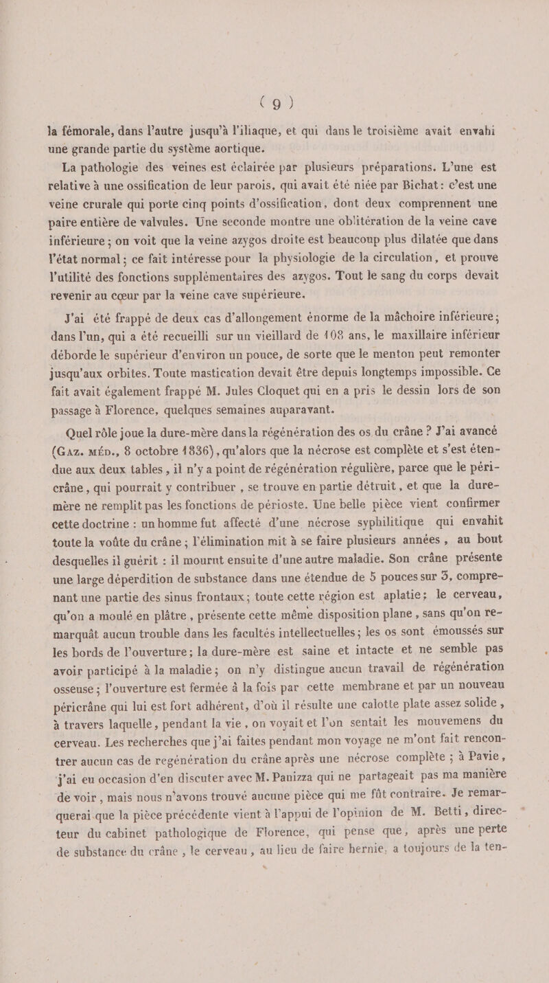 la fémorale, dans l’autre jusqu’à l’iliaque, et qui dans le troisième avait envahi une grande partie du système aortique. La pathologie des veines est éclairée par plusieurs préparations. L’une est relative à une ossification de leur parois, qui avait été niée par Bichat: c’est une veine crurale qui porte cinq points d’ossification, dont deux comprennent une paire entière de valvules. Une seconde montre une oblitération de la veine cave inférieure ; on voit que la veine azygos droite est beaucoup plus dilatée que dans l’état normal : ce fait intéresse pour la physiologie de la circulation, et prouve l’utilité des fonctions supplémentaires des azygos. Tout le sang du corps devait revenir au cœur par la veine cave supérieure. J’ai été frappé de deux cas d’allongement énorme de la mâchoire inférieure; dans l’un, qui a été recueilli sur un vieillard de 108 ans, le maxillaire inférieur déborde le supérieur d’environ un pouce, de sorte que le menton peut remonter jusqu’aux orbites. Toute mastication devait être depuis longtemps impossible. Ce fait avait également frappé M. Jules Cloquet qui en a pris le dessin lors de son passage à Florence, quelques semaines auparavant. Quel rôle joue la dure-mère dans la régénération des os du crâne ? J’ai avancé (Gaz. mèd., 8 octobre \ 836), qu’alors que la nécrose est complète et s’est éten¬ due aux deux tables, il n’y a point de régénération régulière, parce que îe péri- crâne , qui pourrait y contribuer , se trouve en partie détruit, et que la dure- mère ne remplit pas les fonctions de périoste. Une belle pièce vient confirmer cette doctrine : un homme fut affecté d’une nécrose syphilitique qui envahit toute la voûte du crâne ; l’élimination mit à se faire plusieurs années , au bout desquelles il guérit : il mourut ensuite d’une autre maladie. Son crâne présente une large déperdition de substance dans une étendue de 5 pouces sur 3, compre¬ nant une partie des sinus frontaux ; toute cette région est aplatie ; le cerveau, qu’on a moulé en plâtre , présente cette même disposition plane , sans qu’on re¬ marquât aucun trouble dans les facultés intellectuelles ; les os sont émoussés sur les bords de l’ouverture ; la dure-mère est saine et intacte et ne semble pas avoir participé à la maladie ; on n’y distingue aucun travail de régénération osseuse ; l’ouverture est fermée â la fois par cette membrane et par un nouveau péricrâne qui lui est fort adhérent, d’où il résulte une calotte plate assez solide , à travers laquelle, pendant la vie , on voyait et l’on sentait les mouvemens du cerveau. Les recherches que j’ai faites pendant mon voyage ne m’ont fait rencon¬ trer aucun cas de régénération du crâne après une nécrose complète ; à Pavie, j’ai eu occasion d’en discuter avec M. Panizza qui ne partageait pas ma manière de voir , mais nous n’avons trouvé aucune pièce qui me fut contraire. Je remar¬ querai que la pièce précédente vient à l’appui de l’optnion de M. Betti, direc¬ teur du cabinet pathologique de Florence, qui pense que, après une perte de substance du crâne , le cerveau, au lieu de 1 aire hernie, a toujours de la ten-