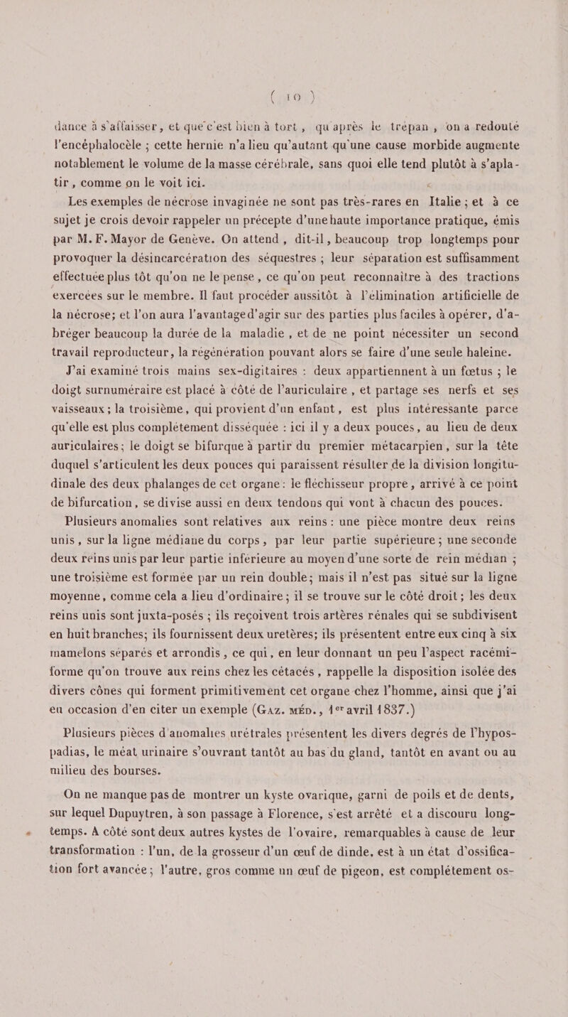 dance à s'affaisser, et queVest bien à tort , qu après le trépan , on a redouté l’encéphalocèle ; cette hernie n’a lieu qu’autant qu'une cause morbide augmente notablement le volume de la masse cérébrale, sans quoi elle tend plutôt à s'apla¬ tir , comme on le voit ici. s Les exemples de nécrose invaginée ne sont pas très-rares en Italie ; et à ce sujet je crois devoir rappeler un précepte d’unehaute importance pratique, émis par M. F. Mayor de Genève. On attend , dit-il, beaucoup trop longtemps pour provoquer la désincarcération des séquestres ; leur séparation est suffisamment effectuée plus tôt qu’on ne le pense , ce qu’on peut reconnaître à des tractions exercees sur le membre. Il faut procéder aussitôt à l’élimination artificielle de la nécrose; et l’on aura l’avantage d’agir sur des parties plus faciles à opérer, d’a¬ bréger beaucoup la durée de la maladie , et de ne point nécessiter un second travail reproducteur, la régénération pouvant alors se faire d’une seule haleine. J’ai examiné trois mains sex-digitaires : deux appartiennent à un fœtus ; le doigt surnuméraire est placé à côté de l’auriculaire , et partage ses nerfs et ses vaisseaux ; la troisième, qui provient d’un enfant, est plus intéressante parce qu’elle est plus complètement disséquée : ici il y a deux pouces, au lieu de deux auriculaires; le doigt se bifurque à partir du premier métacarpien, sur la tête duquel s’articulent les deux pouces qui paraissent résulter de la division longitu¬ dinale des deux phalanges de cet organe: le fléchisseur propre, arrivé à ce point de bifurcation, se divise aussi en deux tendons qui vont à chacun des pouces. Plusieurs anomalies sont relatives aux reins: une pièce montre deux reins unis , sur la ligne médiane du corps , par leur partie supérieure ; une seconde deux reins unis par leur partie inferieure au moyen d’une sorte de rein médian ; une troisième est formée par un rein double; mais il n’est pas situé sur la ligne moyenne, comme cela a lieu d’ordinaire; il se trouve sur le côté droit ; les deux reins unis sont juxta-posés ; ils reçoivent trois artères rénales qui se subdivisent en huit branches; ils fournissent deux uretères; ils présentent entre eux cinq à six mamelons séparés et arrondis, ce qui, en leur donnant un peu l’aspect racémi- lorme qu’on trouve aux reins chez les cétacés , rappelle la disposition isolée des divers cônes qui forment primitivement cet organe chez l’homme, ainsi que j'ai eu occasion d’en citer un exemple (Gaz. mèd., 1er avril 1837.) Plusieurs pièces d anomalies urétraies présentent les divers degrés de l’hypos- padias, le méat urinaire s’ouvrant tantôt au bas du gland, tantôt en avant ou au milieu des bourses. On ne manque pas de montrer un kyste ovarique, garni de poils et de dents, sur lequel Dupuytren, à son passage à Florence, s’est arrêté et a discouru long¬ temps. A côté sont deux autres kystes de l’ovaire, remarquables à cause de leur transformation : l’un, de la grosseur d’un œuf de dinde, est à un état d’ossifica¬ tion fort avancée; l’autre, gros comme un œuf de pigeon, est complètement os-