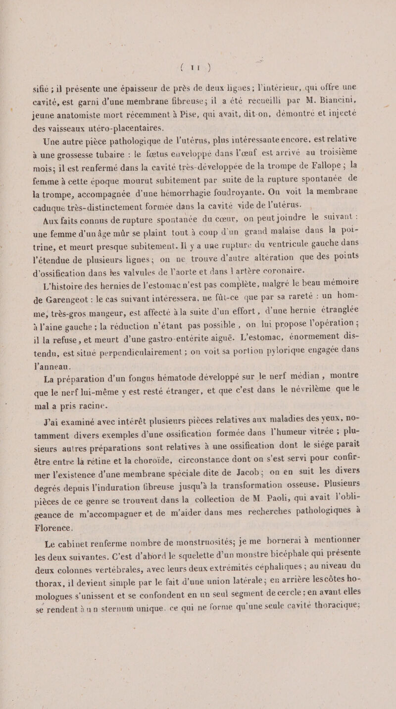 fil) sifié ; il présente une épaisseur de près de deux ligues; l’intérieur, qui offre une cavité, est garni d'une membrane fibreuse; il a été recueilli par M. Biancini, jeune anatomiste mort récemment à Pise, qui avait, dit-on, démontré et injecté des vaisseaux utéro-placentaires. Une autre pièce pathologique de l’utérus, plus intéressante encore, est relative à une grossesse tubaire : le foetus enveloppé dans 1 œuf est arrivé au troisième mois; il est renfermé dans la cavité très-développée de la trompe de Fallope ; la femme à cette époque mourut subitement par suite de la rupture spontanée de la trompe, accompagnée d’une hémorrhagie foudroyante. On voit la membrane caduque très-distinctement formée dans la cavité vide de 1 utérus. Aux faits connus de rupture spontanée du cœur, on peut joindre le suivant : une femme d’un âge mûr se plaint tout à coup d’un grand malaise dans la poi¬ trine, et meurt presque subitement. Il y a une rupture du ventricule gauche dans l’étendue de plusieurs lignes; on ne trouve d’autre altération que des points d’ossification dans les valvules de l’aorte et dans 1 artère coronaire. L’histoire des hernies de l’estomac n’est pas complète, malgré le beau mémoire de Garengeot : le cas suivant intéressera, ne fût-ce que par sa rareté : un hom¬ me, très-gros mangeur, est affecté à la suite d’un effort, d’une hernie étranglée à l’aine gauche ; la réduction n’étant pas possible , on lui propose l’operation ; il la refuse, et meurt d'une gastro-entérite aiguë. L’estomac, énormément dis¬ tendu, est situé perpendiculairement; on voit sa portion pylorique engagée dans l’anneau. La préparation d’un fongus hématode développé sur le nerf médian , montre que le nerf lui-même y est resté étranger, et que c’est dans le névrilème que le mal a pris racine. J’ai examiné avec intérêt plusieurs pièces relatives aux maladies des yeux, no¬ tamment divers exemples d’une ossification formée dans l’humeur vitrée ; plu¬ sieurs autres préparations sont relatives à une ossification dont le siège paraît être entre la rétine et la choroïde, circonstance dont on s’est servi pour confir¬ mer l’existence d'une membrane spéciale dite de Jacob; on en suit les divers degrés depuis l’induration fibreuse jusqu’à la transformation osseuse. Plusieurs pièces de ce genre se trouvent dans la collection de M Paoii, qui avait, l’obli¬ geance de m’accompagner et de m’aider dans mes recherches pathologiques a Florence. Le cabinet renferme nombre de monstruosités; je me bornerai à mentionner les deux suivantes. C’est d’abord le squelette d’un monstre bicéphale qui présente deux colonnes vertébrales, «avec leurs deux extrémités céphaliques ; au niveau du thorax, il devient simple par le fait d’une union latérale; en arrière lescôtes ho¬ mologues s’unissent et se confondent en un seul segment de cercle; en avant elles se rendent à u n sternum unique, ce qui ne forme qu’une seule cavité thoracique;