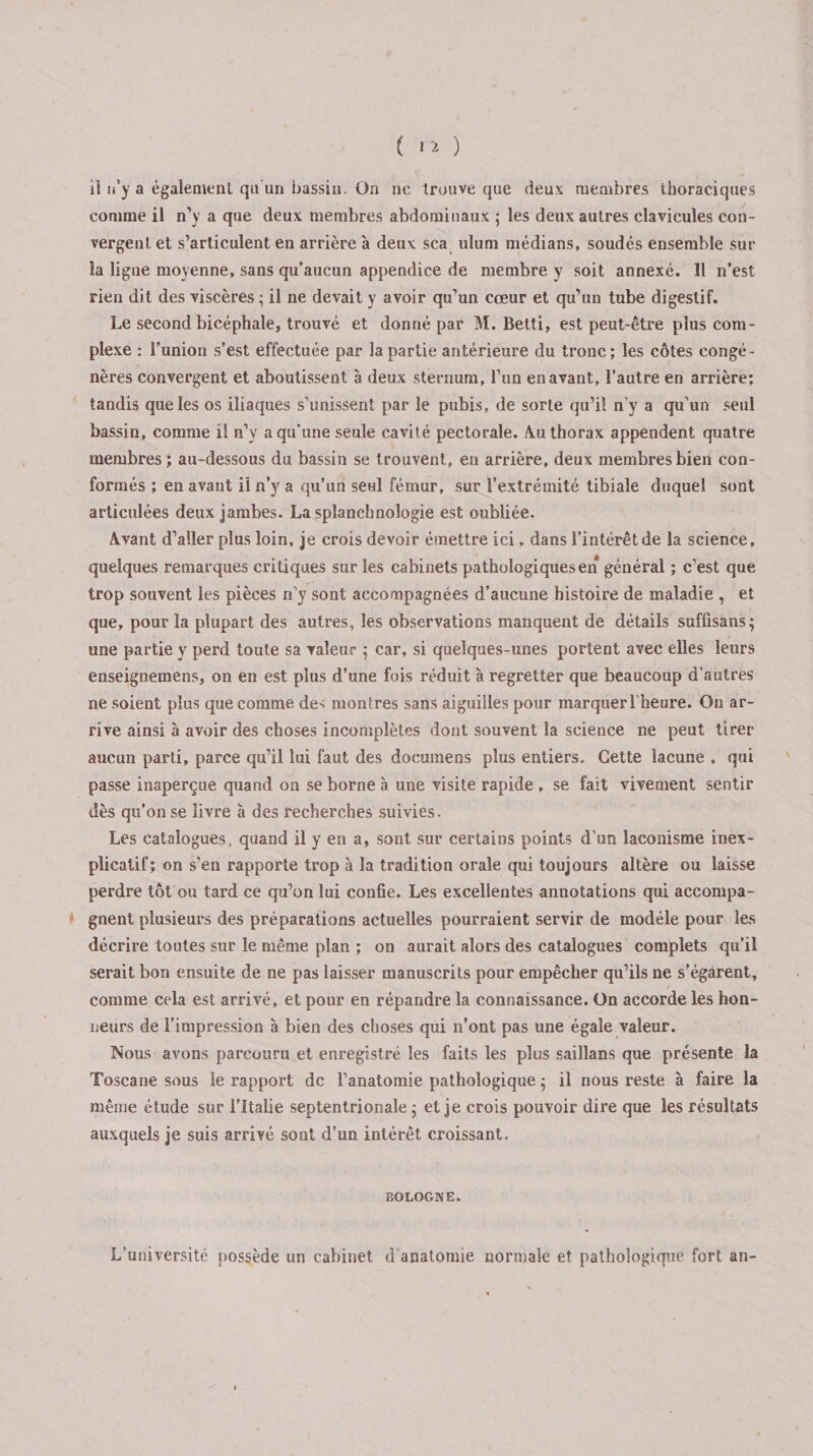 il n’y a également qu’un bassin. On ne trouve que deux membres thoraciques comme il n’y a que deux membres abdominaux ; les deux autres clavicules con¬ vergent et s’articulent en arrière à deux sca ulum médians, soudés ensemble sur la ligne moyenne, sans qu’aucun appendice de membre y soit annexé. Il n’est rien dit des viscères ; il ne devait y avoir qu’un cœur et qu’un tube digestif. Le second bicéphale, trouvé et donné par M. Betti, est peut-être plus com¬ plexe : l'union s’est effectuée par la partie antérieure du tronc; les côtes congé¬ nères convergent et aboutissent à deux sternum, l’un en avant, l’autre en arrière; tandis que les os iliaques s’unissent par le pubis, de sorte qu’il n’y a qu’un seul bassin, comme il n’y a qu’une seule cavité pectorale. Au thorax appendent quatre membres ; au-dessous du bassin se trouvent, en arrière, deux membres bien con¬ formés ; en avant il n’y a qu’un seul fémur, sur l’extrémité tibiale duquel sont articulées deux jambes. La splanchnologie est oubliée. Avant d’aller plus loin, je crois devoir émettre ici. dans l’intérêt de la science, quelques remarques critiques sur les cabinets pathologiques en général ; c’est que trop souvent les pièces n’y sont accompagnées d’aucune histoire de maladie , et que, pour la plupart des autres, les observations manquent de détails suffisans; une partie y perd toute sa valeur 5 car, si quelques-unes portent avec elles leurs enseignemens, on en est plus d’une fois réduit à regretter que beaucoup d’autres ne soient plus que comme des montres sans aiguilles pour marquer l’heure. On ar¬ rive ainsi à avoir des choses incomplètes dont souvent la science ne peut tirer aucun parti, parce qu’il lui faut des doeumens plus entiers. Cette lacune , qui passe inaperçue quand on se borne à une visite rapide , se fait vivement sentir dès qu’on se livre à des recherches suivies. Les catalogues, quand il y en a, sont sur certains points d’un laconisme inex¬ plicatif; on s’en rapporte trop à la tradition orale qui toujours altère ou laisse perdre tôt ou tard ce qu’on lui confie. Les excellentes annotations qui accompa¬ gnent plusieurs des préparations actuelles pourraient servir de modèle pour les décrire toutes sur le même plan ; on aurait alors des catalogues complets qu’il serait bon ensuite de ne pas laisser manuscrits pour empêcher qu’ils ne s'égarent, comme cela est arrivé, et pour en répandre la connaissance. On accorde les hon¬ neurs de l’impression à bien des choses qui n’ont pas une égale valeur. Nous avons parcouru et enregistré les faits les plus saillans que présente la Toscane sous le rapport de l’anatomie pathologique ; il nous reste à faire la même étude sur l’Italie septentrionale ; et je crois pouvoir dire que les résultats auxquels je suis arrivé sont d’un intérêt croissant. BOLOGNE. L’université possède un cabinet d anatomie normale et pathologique fort an-