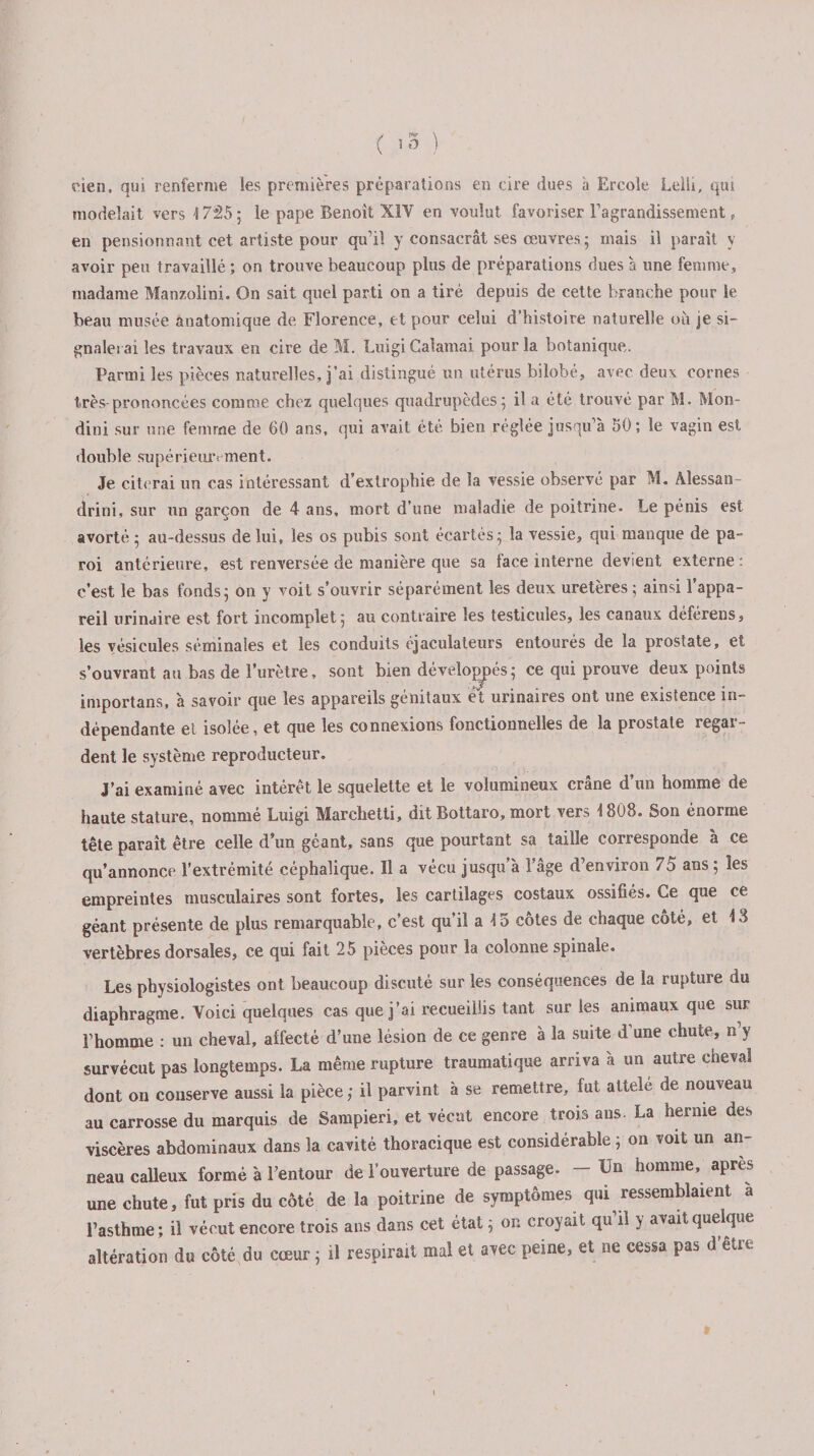 eien, qui renferme les premières préparations en cire dues h Ercole Lelli, qui modelait vers 1725; le pape Benoît XIV en voulut favoriser l'agrandissement , en pensionnant cet artiste pour qu’il y consacrât ses œuvres ; mais il paraît y avoir peu travaillé ; on trouve beaucoup plus de préparations dues à une femme, madame Manzolini. On sait quel parti on a tiré depuis de cette branche pour le beau musée anatomique de Florence, et pour celui d’histoire naturelle où je si¬ gnalerai les travaux en cire de M. Luigi Calamai pour la botanique,. Parmi les pièces naturelles, j’ai distingué un utérus bilobé, avec deux cornes très-prononcées comme chez quelques quadrupèdes; il a été trouvé par M. Mon- dini sur une femme de 60 ans, qui avait été bien réglée jusqu’à 50; le vagin est double supérieurement. Je citerai un cas intéressant d’exlrophie de la vessie observé par M. Alessan- drini, sur un garçon de 4 ans, mort d’une maladie de poitrine. Le pénis est avorté ; au-dessus de lui, les os pubis sont écartés; la vessie, qui manque de pa¬ roi antérieure, est renversée de manière que sa face interne devient externe : c’est le bas fonds; on y voit s’ouvrir séparément les deux uretères ; ainsi l’appa¬ reil urinaire est fort incomplet; au contraire les testicules, les canaux déférens, les vésicules séminales et les conduits éjaculateurs entourés de la prostate, et s’ouvrant au bas de l’urètre, sont bien développés; ce qui prouve deux points importans, à savoir que les appareils génitaux et urinaires ont une existence in¬ dépendante et isolée, et que les connexions fonctionnelles de la prostate regar¬ dent le système reproducteur. J’ai examiné avec intérêt le squelette et le volumineux crâne d’un homme de haute stature, nommé Luigi Marchetti, dit Bottaro, mort vers 1808. Son énorme tête paraît être celle d’un géant, sans que pourtant sa taille corresponde à ce qu’annonce l’extrémité céphalique. Il a vécu jusqu’à l’âge d’environ 7o ans ; les empreintes musculaires sont fortes, les cartilages costaux ossifiés. Ce que ce géant présente de plus remarquable, c’est qu’il a 15 côtes de chaque côté, et 18 vertèbres dorsales, ce qui fait 25 pièces pour la colonne spinale. Les physiologistes ont beaucoup discuté sur les conséquences de la rupture du diaphragme. Voici quelques cas que j’ai recueillis tant sur les animaux que sur l’homme : un cheval, affecté d’une lésion de ce genre à la suite d une chute, n y survécut pas longtemps. La même rupture traumatique arriva à un autre cheval dont on conserve aussi la pièce ; il parvint à se remettre, fut attele de nouveau au carrosse du marquis de Sampieri, et vécut encore trois ans. La hernie des viscères abdominaux dans la cavité thoracique est considérable ; on voit un an¬ neau calleux formé à l’entour de l’ouverture de passage. — Un homme, apres une chute, fut pris du côté de la poitrine de symptômes qui ressemblaient à l’asthme; il vécut encore trois ans dans cet état ; on croyait qu il y avait quelque altération du côté du cœur ; il respirait mal et avec peine, et ne cessa pas d être