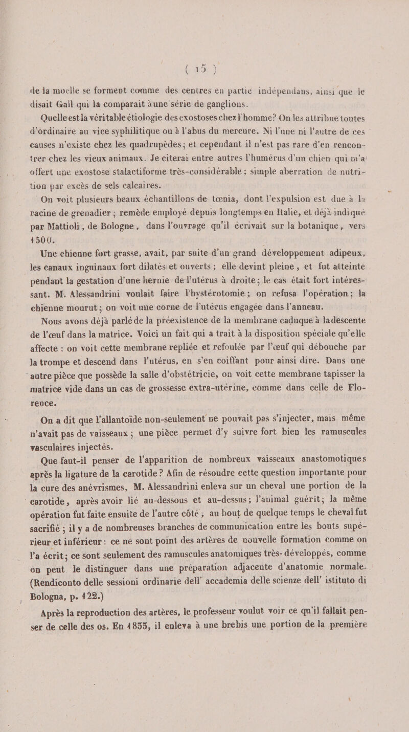 «le ia moelle se forment comme des cenires en partie indépendaus, ainsi que le disait Gall qui la comparait aune série de ganglions. Quelle est la véritable étiologie des exostoses chez l’homme? On les attribue toutes d'ordinaire au vice syphilitique ou à l'abus du mercure. Ni l’uue ni l’autre de ces causes n’existe chez les quadrupèdes ; et cependant il n’est pas rare d’en rencon¬ trer chez les vieux animaux. Je citerai entre autres l'humérus d’un chien qui m’a' offert une exostose stalactiforme très-considérable; simple aberration de nutri¬ tion par excès de sels calcaires. On voit, plusieurs beaux échantillons de tœnia, dont l’expulsion est due à la racine de grenadier ; remède employé depuis longtemps en Italie, et déjà indiqué par Mattioli, de Bologne , dans l’ouvrage qu’il écrivait sur la botanique, vers i 500. Une chienne fort grasse, avait, par suite d’un grand développement adipeux, les canaux inguinaux fort dilatés et ouverts ; elle devint pleine , et fut atteinte pendant la gestation d’une hernie de l’utérus à droite; le cas était fort intéres¬ sant. M. Alessandrini voulait faire l'hystérotomie ; on refusa l’opération ; la chienne mourut; on voit une corne de l’utérus engagée dans l’anneau. Nous avons déjà parlé de la préexistence de la membrane caduque à ladescente de l’œuf dans la matrice. Voici un fait qui a trait à la disposition spéciale qu’elle affecte : on voit cette membrane repliée et refoulée par l’œuf qui débouche par la trompe et descend dans l’utérus, en s'en coiffant pour ainsi dire. Dans une autre pièce que possède la salle d’obstétricie, ou voit cette membrane tapisser la matrice vide dans un cas de grossesse extra-utérine, comme dans celle de Flo¬ rence. On a dit que l’allantoïde non-seulement ne pouvait pas s’injecter, mais même n’avait pas de vaisseaux ; une pièce permet d’y suivre fort bien les ramuscules vasculaires injectés. Que faut-il penser de l’apparition de nombreux vaisseaux anastomotiques après la ligature de la carotide ? Afin de résoudre cette question importante pour la cure des anévrismes, M. Alessandrini enleva sur un cheval une portion de la carotide, après avoir lié au-dessous et au-dessus; l’animal guérit; la même opération fut faite ensuite de l’autre côté, au bout de quelque temps le cheval fut sacrifié ; il y a de nombreuses branches de communication entre les bouts supé¬ rieur et inférieur : ce ne sont point des artères de nouvelle formation comme on l’a écrit; ce sont seulement des ramuscules anatomiques très-développés, comme on peut le distinguer dans une préparation adjacente d anatomie normale. (Rendiconto delle session! ordinarie dell’ accademia delle scienze dell’ istituto di Ëologna, p. 122.) Après la reproduction des artères, le professeur voulut voir ce qu’il fallait pen¬ ser de celle des os. En 1835, il enleva à une brebis une portion de la première