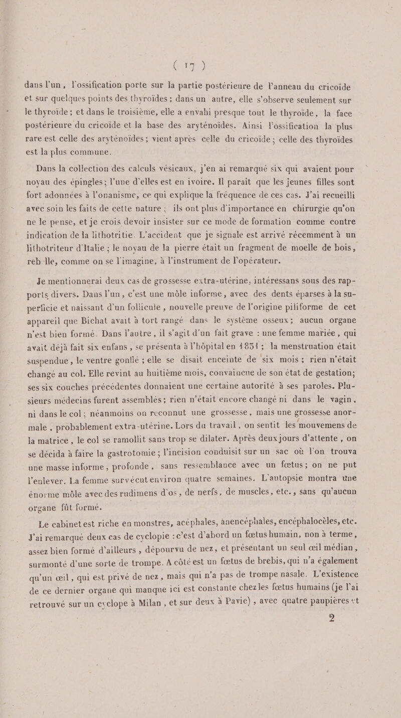 dans l’un , l'ossification porte sur la partie postérieure de l’anneau du cricoïde et sur quelques points des thyroïdes ; dans un autre, elle s’observe seulement sur le thyroïde; et dans le troisième, elle a envahi presque tout le thyroïde, la face postérieure du cricoïde et la base des aryténoïdes. Ainsi l'ossification la plus rare est celle des aryténoïdes; vient après celle du cricoïde; celle des thyroïdes est la plus commune. Dans la collection des calculs vésicaux, j’en ai remarqué six qui avaient pour noyau des épingles; l’une d’elles est en ivoire. Il paraît que les jeunes filles sont fort adonnées à l’onanisme, ce qui explique la fréquence de ces cas. J’ai recueilli avec soin les faits de cette nature ; ils ont plus d'importance en chirurgie qu’on ne le pense, et je crois devoir insister sur ce mode deformation comme contre indication delà lithotritie L’accident que je signale est arrivé récemment à un lithotriteur d Italie ; le noyau de la pierre était un fragment de moelle de bois, reb lie, comme on se l'imagine, à l’instrument de l’opérateur. Je mentionnerai deux cas de grossesse extra-utérine, intéressans sous des rap¬ ports. divers. Dans l’un , c’est une môle informe, avec des dents éparses à la su¬ perficie et naissant d’un follicule , nouvelle preuve de l’origine piiiforme de cet appareil que Bichat avait à tort rangé dans le système osseux; aucun organe n’est bien formé. Dans l’autre , il s’agit d’un fait grave : une femme mariée, qui avait déjà fait six enfans , se présenta à l’hôpital en i 851 ; la menstruation était suspendue, le ventre gonlîé ; elle se disait enceinte de six mois; rien n’était changé au col. Elle revint au huitième mois, convaincue de son état de gestation; ses six couches précédentes donnaient une certaine autorité à ses paroles. Plu¬ sieurs médecins furent assemblés ; rien n’était encore changé ni dans le vagin, ni dans le col ; néanmoins on reconnut une grossesse, mais une grossesse anor¬ male , probablement extra-utérine. Lors du travail. on sentit les mouvemens de la matrice , le col se ramollit sans trop se dilater. Après deuxjours d’attente , on se décida à faire la gastrotomie ; l’incision conduisit sur un sac où. l’on trouva une masse informe, profonde , sans ressemblance avec un fcetus ; on ne put l’enlever. La femme survécut environ quatre semaines. L’autopsie montra Une énorme môle avec des rudimens d’os, de nerfs, de muscles, etc., sans qu’aucun organe fût formé. Le cabinet est riche en monstres, acéphales, ànencepuales, encephaloceles, etc. J’ai remarqué deux cas de cyclopie : c’est d abord un fœtus humain, non à terme, assez bien formé d’ailleurs , dépourvu de nez, et présentant un seul œil médian , surmonté d’une sorte de trompe. A côté est un fœtus de brebis, qui n’a également qu’un œil, qui est privé de nez , mais qui n a pas de trompe nasale. L existence de ce dernier organe qui manque ici est constante chez les lœtus humains (je 1 ai retrouvé sur un cvclope à Milan , et sur deux à Pavie) , avec quatre paupièrest 2