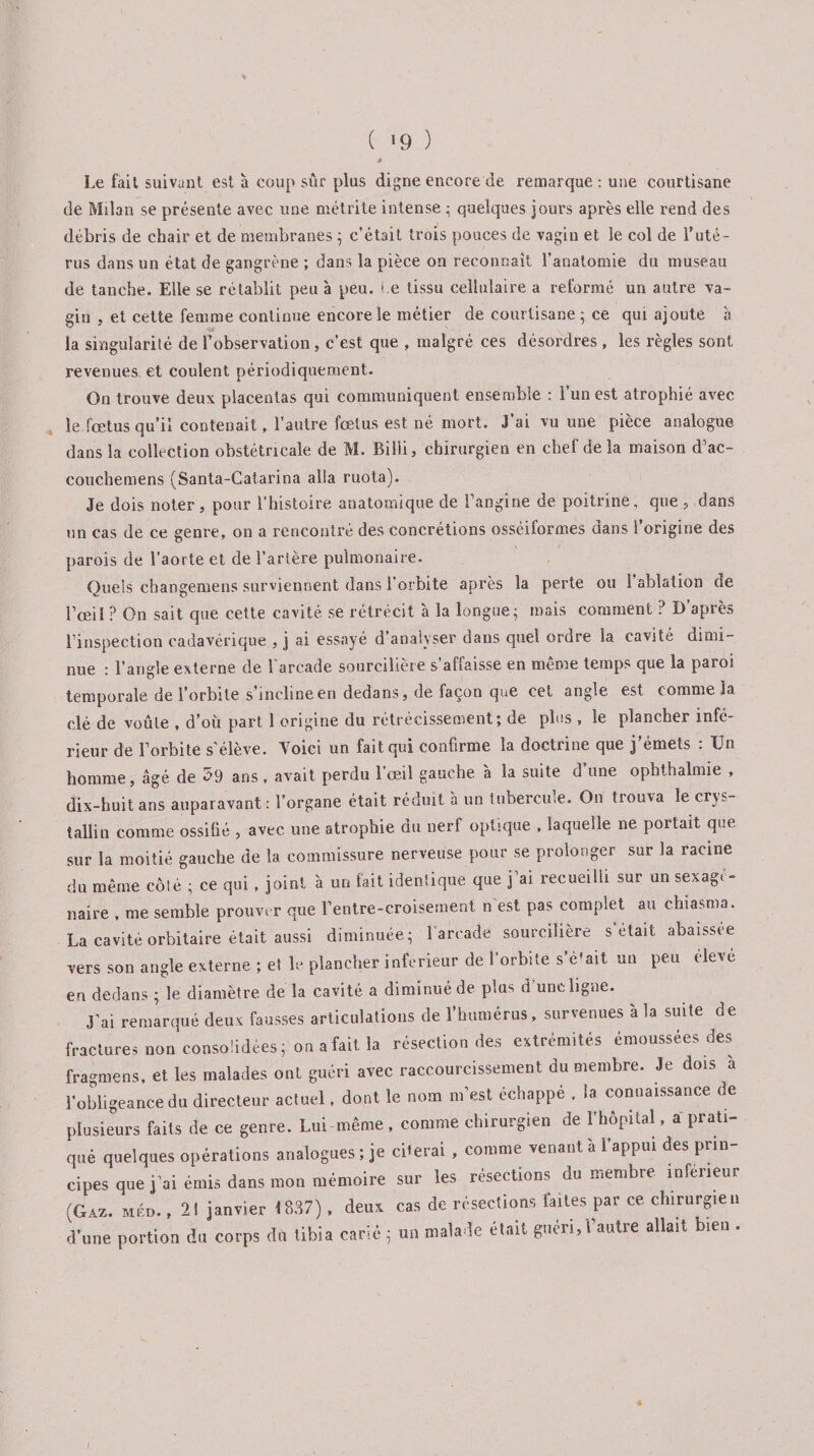 ( '9 ) * Le fait suivant est à coup sûr plus digne encore de remarque: une courtisane de Milan se présente avec une métrite intense ; quelques jours après elle rend des débris de chair et de membranes ; c’était trois pouces de vagin et le col de T uté¬ rus dans un état de gangrène ; dans la pièce on reconnaît l’anatomie du museau de tanche. Elle se rétablit peu à peu. Le tissu cellulaire a reformé un autre va¬ gin , et cette femme continue encore le métier de courtisane ; ce qui ajoute a la singularité de l’observation, c’est que , malgré ces désordres , les règles sont revenues et coulent périodiquement. On trouve deux placentas qui communiquent ensemble : l’un est atrophié avec le fœtus qu’il contenait, l’autre fœtus est né mort. J ai vu une pièce analogue dans la collection obstétricale de M. Billi, chirurgien en chef de la maison d’ac- couchemens (Santa-Catarina alla ruota). Je dois noter, pour l’histoire anatomique de l’angine de poitrine, que , dans un cas de ce genre, on a rencontré des concrétions osséiformes dans l’origine des parois de l’aorte et de l’artère pulmonaire. Quels changemens surviennent dans l’orbite après la perte ou 1 ablation de l’œil ? On sait que cette cavité se rétrécit à la longue; mais comment ? D’après l’inspection cadavérique , j ai essayé d’analyser dans quel ordre la cavité dimi¬ nue : l’angle externe de l'arcade sourcilière s’affaisse en même temps que la paroi temporale de l’orbite s incline en dedans, de façon que cet angle est comme la clé de voûte , d’où part 1 origine du rétrécissement; de plus , le plancher infé¬ rieur de l’orbite s’élève. Voici un fait qui confirme la doctrine que j’émets : Un homme, âgé de 59 ans , avait perdu l’œil gauche à la suite d’une ophthalmie , dix-huit ans auparavant: l’organe était réduit a un tubercme. On trouva le cris¬ tallin comme ossifié , avec une atrophie du nerf optique , laquelle ne portait que sur la moitié gauche de la commissure nerveuse pour se prolonger sur la racine du même côté ; ce qui , joint à un fait identique que j ai recueilli sur un sexag< - naire , me semble prouver que l’entre-croisement n est pas complet au chiasma. La cavité orbitaire était aussi diminuée; l'arcade sourcilière s était abaissee vers son angle externe ; et le plancher inferieur de l’orbite s’é’ait un peu eleve en dedans ; le diamètre de la cavité a diminué de plus d’une ligne. J’ai remarqué deux fausses articulations de l’humérus, survenues à la suite de fractures non consolidées; on a fait la résection des extrémités émoussées des fragmens, et les malades ont guéri avec raccourcissement du membre. Je dois a l’obligeance du directeur actuel, dont le nom m’est échappé , la connaissance de plusieurs faits de ce genre. Lui même , comme chirurgien de l’hôpital, a prati¬ qué quelques opérations analogues; je ciierai , comme venant à l’appui des prin¬ cipes que j’ai émis dans mon mémoire sur les résections du membre inférieur (Gaz. méd. , 21 janvier 1837), deux cas de résections laites par ce. chirurgien d’une portion du corps du tibia carié ; un malade était guéri, l’autre allait bien . /