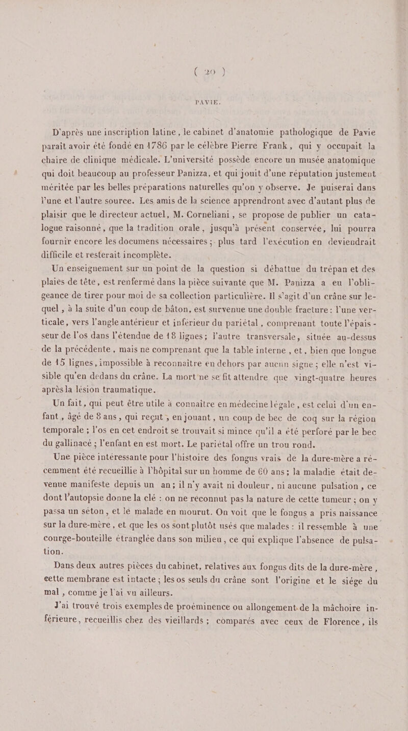 ( ) PAVIE. D'après une inscription latine, le cabinet d’anatomie pathologique de Pavie paraît avoir été fondé en 1786 par le célèbre Pierre Frank , qui y occupait la chaire de clinique médicale. L’université possède encore un musée anatomique qui doit beaucoup au professeur Panizza, et qui jouit d’une réputation justement méritée par les belles préparations naturelles qu’on y observe. Je puiserai dans Pune et l’autre source. Les amis de la science apprendront avec d’autant plus de plaisir que le directeur actuel, M. Corneliani, se propose de publier un cata¬ logue raisonné, que la tradition orale, jusqu’à présent conservée, lui pourra fournir encore les documens nécessaires ; plus tard l’exécution en deviendrait difficile et resterait incomplète. Un enseignement sur un point de la question si débattue du trépan et des plaies de tête, est renfermé dans la pièce suivante que M. Panizza a eu l’obli¬ geance de tirer pour moi de sa collection particulière. 11 s’agit d'un crâne sur le¬ quel , à la suite d’un coup de bâton, est survenue une double fracture: l'une ver¬ ticale, vers l’angle antérieur et inferieur du pariétal, comprenant toute l’épais- seur de 1 os dans l’étendue de 18 lignes; l’autre transversale, située au-dessus de la précédente , mais ne comprenant que la table interne , et, bien que longue de 15 lignes, impossible à reconnaitre en dehors par aucun signe; elle n’est vi¬ sible qu en dedans du crâne. La mort ne se fit attendre que vingt-quatre heures après la lésion traumatique. Un fait, qui peut être utile à connaître en médecine légale , est celui d’un en¬ fant , âgé de 8 ans, qui reçut , en jouant, un coup de bec de coq sur la région temporale ; l’os en cet endroit se trouvait si mince qu’il a été perforé par le bec du gallinacé ; l’enfant, en est mort. Le pariétal offre un trou rond. Une pièce intéressante pour l’histoire des fongus vrais de la dure-mère a ré¬ cemment été recueillie à l’hôpital sur un homme de 60 ans ; la maladie était de¬ venue manifeste depuis un an; il n’y avait ni douleur, ni aucune pulsation , ce dont Pautopsie donne la clé : on ne reconnut pas la nature de cette tumeur ; on y passa un séton, et :e malade en mourut. On voit que le fongus a pris naissance sur la dure-mère , et que les os sont plutôt usés que malades : il ressemble à une courge-bouteille étranglée dans son milieu, ce qui explique l’absence de pulsa¬ tion. Dans deux autres pièces du cabinet, relatives aux fongus dits de la dure-mère , eette membrane est intacte ; les os seuls du crâne sont l’origine et le siège du mal , comme je l ai vu ailleurs. J’ai trouvé trois exemples de proéminence ou allongement de la mâchoire in¬ férieure, recueillis chez des vieillards ; comparés avec ceux de Florence, ils