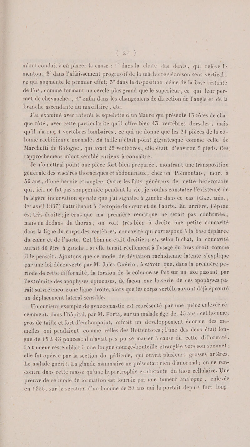 ( ) m’ont conduit à en placer la cause : 10 dans la chute des dents, qui relève le menton; 2° dans l’affaissement progressif de la mâchoire selon son sens vertical. ce qui augmente le premier effet; 5° dans la disposition même de la base restante de l’os, comme formant un cercle plus grand que le supérieur, ce qui leur per¬ met de chevaucher, 4° enfin dans les changements de direction de l’angle et de la branche ascendante du maxillaire , etc. J'ai examiné avec intérêt le squelette d’un Maure qui présente 15 côtes de cha¬ que côté , avec celte particularité qu’il offre bien 13 vertèbres dorsales , mais qu’il n’a quç, 4 vertèbres lombaires , ce qui ne donne que les 24 pièces de la co¬ lonne rachidienne normale. Sa taille n’était point gigantesque comme celle de Marchetti de Bologne, qui avait 25 vertèbres; elle était d’environ 5 pieds. Ces rapprochemens m’ont semblé curieux à connaître. Je n’omettrai point une pièce fort bien préparée , montrant une transposition générale des viscères thoraciques et abdominaux , chez un Piémontais, mort à 56 ans, d’une hernie étranglée. Outre les faits généraux de cette hétérotaxie qui, ici, ne fut pas soupçonnée pendant la vie, je voulus constater l’existence de la légère incurvation spinale que j’ai signalée à gauche dans ce cas (Gaz. mêd. , 1er avril 1837) l’attribuant, a l’ectopiedu cœur et de l'aorte. En arrière, l’épine est très-droite ; je crus que ma première remarque ne serait pas confirmée; mais en dedans du thorax, on voit très-bien à droite une petite concavité dans la ligne du corps des vertèbres, concavité qui correspond à la base déplacée du cœur et de l’aorte. Cet homme était droitier; et, selon Bichat, la concavité » aurait dû être à gauche , si elle tenait réellement à l’usage du bras droit comme il le pensait. Ajoutons que ce mode de déviation rachidienne latente s’explique par une loi découverte par M. Jules Guérin , à savoir que, dans la première pé¬ riode de cette difformité, la torsion de la colonne se fait sur un axe passant par l’extrémité des apophyses épineuses, de façon que la série de ces apophyses pa¬ rait suivre encore une ligne droite, alors que les corps vertébraux ont déjà éprouvé un déplacement latéral sensible. Un curieux exemple de gynécomastie est représenté par une pièce enlevée ré¬ cemment, dans l’hôpital, par M. Porta, sur un malade âgé de 45 ans : cet homme, gros de taille et fort d’embonpoint, offrait un développement énorme des ma¬ melles qui pendaient comme celles des Hottentotes ; 1 une des deux était lon¬ gue de 15 à 18 pouces; il n’avait pas pu se marier à cause de cette difformité. La tumeur ressemblait à une longue courge-bouteille étranglée vers son sommet ; elle, fut opérée par la section du pédicule, qui ouvrit plusieurs grosses artères. Le malade guérit. La glande mammaire ne présentait rien d’anormal; on ne ren¬ contre dans cette masse qu’une hypertrophie exubérante du tissu cellulaire. Une preuve de ce mode de formation est fourme par une tumeur analogue , enlevée en 1836, sur le scrotum d’un homme de 30 ans qui la portait depuis fort long- /