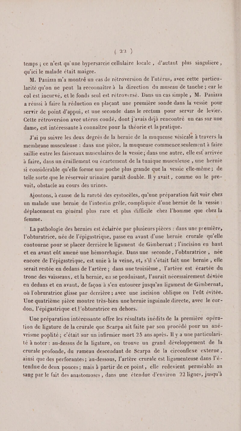 temps ; ce n’est qu’une bypersarcie cellulaire locale , d’autant plus singulière, qu’ici le malade était maigre. M. Panizza m’a montré un cas de rétroversion de l’utérus, avec cette particu¬ larité qu’on ne peut la reconnaître à la direction du museau de tanche ; car le col est incurvé, et le fonds seul est rétroversé. Dans un cas simple , M. Panizza a réussi à faire la réduction en plaçant une première sonde dans la vessie pour servir de point d’appui, et une seconde dans le rectum pour servir de levier. Cette rétroversion avec utérus coudé, dont j’avais déjà rencontré un cas sur une dame, est intéressante à connaître pour la théorie et la pratique. J’ai pu suivre les deux degrés de la hernie de la muqueuse vésicale à travers la membrane musculeuse : dans une pièce, la muqueuse commence seulement à faire saillie entre les faisceaux musculaires de la vessie 5 dans une autre, elle est arrivée à faire, dans un éraillement ou écartement de la tunique musculeuse , une hernie si considérable qu’elle forme une poche plus grande que la vessie elle-même ; de telle sorte que le réservoir urinaire parait double. Il y avait, comme on le pré¬ voit, obstacle au cours des urines. Ajoutons, à cause de la rareté des cystocèles, qu’une préparation fait voir chez un malade une hernie de l’intestin grêle, compliquée d’une hernie de la vessie: déplacement en général plus rare et plus difficile chez l’homme que chez la femme. La pathologie des hernies est éclairée par plusieurs pièces : dans une première, l’obturatrice, née de l’épigastrique, passe en avant d’une hernie crurale qu’elle contourne pour se placer derrière le ligament de Girabernat ; l’incision en haut et en avant eût amené une hémorrhagie. Dans une seconde , l’obturatrice , née encore de l’épigastrique, est unie à la veine, et, s’il s’était fait une hernie , elle serait restée en dedans de l’artère ; dans une troisième , l’artère est écartée du tronc des vaisseaux, et la hernie, en se produisant, l’aurait nécessairement déviée en dedans et en avant, de façon à s’en entourer jusqu’au ligament de Gimbernat, où Iobruratrice glisse par derrière ; avec une incision oblique on l’eût évitée. Une quatrième pièce montre très-bien une hernie inguinale directe, avec le cor¬ don, l’épigastrique et l’obturatrice en dehors. Une préparation intéressante offre les résultats inédits de la première opéra¬ tion de ligature de la crurale que Scarpa ait faite par son procédé pour un ané¬ vrisme poplité; c’était sur un infirmier mort 25 ans après. Il y a une particulari¬ té à noter : au-dessus de la ligature, on trouve un grand développement de la crurale profonde, du rameau descendant de Scarpa de la circonflexe externe , ainsi que des perforantes; au-dessous, l’artère crurale est ligamenteuse dans l’é¬ tendue de deux pouces; mais à partir de ce point, elle redevient perméable au sang par le fait des anastomoses, dans une étendue d’environ 22 lignes, jusqu’à