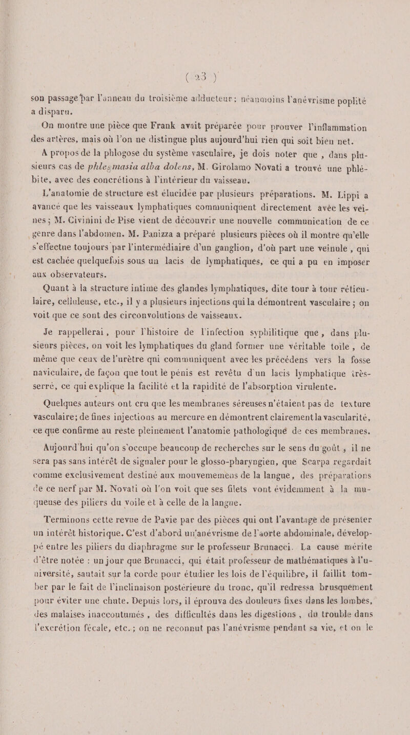 ( *3 )' son passage])ar l’anneau du troisième adducteur; néanmoins l’anévrisme poplité a disparu. On montre une pièce que Frank avait préparée pour prouver l’inflammation des artères, mais où l’on ne distingue plus aujourd’hui rien qui soit bien net. A propos de la phlogose du système vasculaire, je dois noter que , clans plu¬ sieurs cas de phlegmasia alba doit ns, M. Girolamo Novati a trouvé une phlé¬ bite, avec des concrétions à l’intérieur dn vaisseau. L’anatomie de structure est élucidée par plusieurs préparations. M. Lippi a avancé qne les vaisseaux: lymphatiques communiquent directement avec les vei¬ nes 5 M. Civinini de Pise vient de découvrir une nouvelle communication de ce genre dans l’abdomen. M. Panizza a préparé plusieurs pièces où il montre qu’elle s’effectue toujours par l’intermédiaire d’un ganglion, d'où part une veinule , qui est cachée quelquefois sous un lacis de lymphatiques, ce qui a. pu en imposer uns observateurs. Quant à la structure intime des glandes lymphatiques, dite tour à lotir réticu¬ laire, celluleuse, etc., il y a plusieurs injections qui la démontrent vasculaire ; on voit que ce sont des circonvolutions de vaisseaux. Je rappellerai, pour l’histoire de l’infection syphilitique que, dans plu¬ sieurs pièces, on voit les lymphatiques du gland former une véritable toile , de même que ceux de l’urètre qui communiquent avec les précédens vers la fosse naviculaire, de façon que tout le pénis est revêtu d un lacis lymphatique très- serré, ce qui explique la facilité et la rapidité de l’absorption virulente. Quelques auteurs ont cru que les membranes séreuses n’étaient pas de texture vasculaire; de fines injections au mercure en démontrent clairement la vascularité, ce que confirme au reste pleinement l’anatomie pathologique de ces membranes. Aujourd'hui qu’on s’occupe beaucoup de recherches sur le sens du goût, il ne sera pas sans intérêt de signaler pour le glosso-pharyngien, que Searpa regardait comme exclusivement destiné aux rnouvememens de la langue, des préparations de ce nerf par M. Novaîi où l’on voit que ses filets vont évidemment à la mu¬ queuse des piliers du voile et à celle de îa langue. Terminons cette revue de Pavie par des pièces qui ont l’avantage de présenter un intérêt historique. C’est d’abord un’anévrisme de l’aorte abdominale, dévelop¬ pé entre les piliers du diaphragme sur le professeur Brunacci. La cause mérite d’être notée : un jour que Brunacci, qui était professeur de mathématiques à l'u¬ niversité, sautait sur la corde pour étudier les lois de l’équilibre, il faillit tom¬ ber par le fait de l’inclinaison postérieure du tronc, qu’il redressa brusquement pour éviter une chute. Depuis lors, il éprouva des douleurs fixes dans les lombes, des malaises inaccoutumés , des difficultés dans les digestions , du trouble dans l’excrétion fécale, etc. ; on ne reconnut pas l’anévrisme pendant sa vie, et on le /