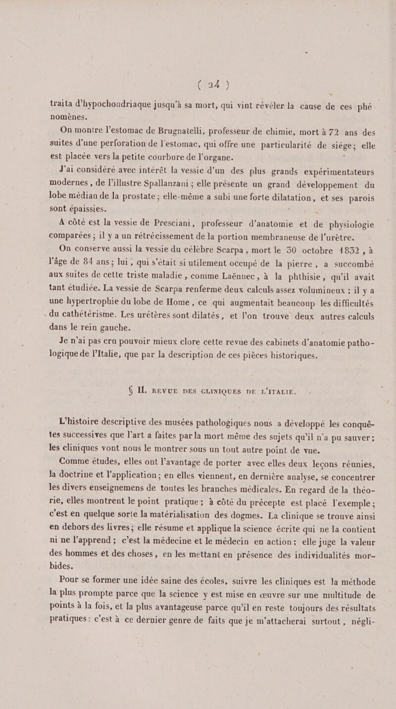 ( ^ ) traita d’hypochondriaque jusqu’à sa mort, qui vint révéler la cause de ces phé nomènes. On montre l’estomac de Brugnatelli, professeur de chimie, mort à 72 ans des suites d’une perforation de l’estomac, qui offre une particularité de siège- elle est placée vers la petite courbure de l’organe. J ai considéré avec intérêt la vessie d'un des plus grands expérimentateurs modernes , de 1 illustre Spallanzam ; elle présente un grand développement du lobe médian de la prostate ; elle-même a subi une forte dilatation, et ses parois sont épaissies. A côté est la vessie de Presciani, professeur d’anatomie et de physiologie comparées ; il y a un rétrécissement de la portion membraneuse de l'urètre. On conserve aussi la vessie du célèbre Scarpa , mort le 50 octobre i 832 , à 1 âge de 84 ans ; lui, qui s était si utilement occupé de la pierre , a succombé aux suites de cette triste maladie , comme Laënnec , à la phthisie , qu’il avait tant étudiée. La vessie de Scarpa renferme deux calculs assez volumineux ; il y a une hypertrophie du lobe de Home , ce qui augmentait beaucoup les difficultés du cathétérisme. Les urétères sont dilatés, et l’on trouve deux autres calculs dans le rein gauche. Je n ai pas cru pouvoir mieux clore cette revue des cabinets d’anatomie patho¬ logique de l’Italie, que par la description de ces pièces historiques. § II. REVUE DES CLINIQUES DE L'ITALIE. L’histoire descriptive des musées pathologiques nous a développé les conquê¬ tes successives que 1 art a faites parla mort meme des sujets qu’il n’a pu sauver; les cliniques vont nous le montrer sous un tout autre point de vue. Comme études, elles ont 1 avantage de porter avec elles deux leçons réunies, la doctrine et 1 application; en elles viennent, en dernière analyse, se concentrer les divers enseignemens de toutes les branches médicales. En regard de la théo¬ rie, elles montrent le point pratique ; à côté du précepte est placé l’exemple ; c est en quelque sorte la matérialisation des dogmes. La clinique se trouve ainsi en dehors des livres; elle résume et applique la science écrite qui ne la contient ni ne 1 apprend ; c’est la médecine et le médecin en action ; elle juge la valeur des hommes et des choses, en les mettant en présence des individualités mor¬ bides. Pour se former une idée saine des écoles, suivre les cliniques est la méthode la plus prompte parce que la science y est mise en oeuvre sur une multitude de points à la fois, et la plus avantageuse parce qu’il en reste toujours des résultats pratiques : c est à ce dernier genre de faits que je m’attacherai surtout, négli- t